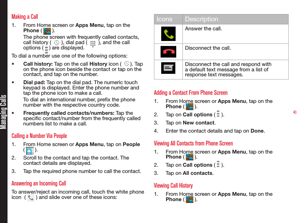 40Making a Call1.  From Home screen or Apps Menu, tap on the Phone (   ).The phone screen with frequently called contacts, call history (   ), dial pad (   ), and the call options (   ) are displayed.To dial a number use one of the following options:•  Call history: Tap on the call History icon (   ). Tap on the phone icon beside the contact or tap on the contact, and tap on the number.•  Dial pad: Tap on the dial pad. The numeric touch keypad is displayed. Enter the phone number and tap the phone icon to make a call.To dial an international number, prex the phone number with the respective country code.•  Frequently called contacts/numbers: Tap the specic contact/number from the frequently called numbers list to make a call.Calling a Number Via People1.  From Home screen or Apps Menu, tap on People (   ).2.  Scroll to the contact and tap the contact. The contact details are displayed.3.  Tap the required phone number to call the contact.Answering an Incoming CallTo answer/reject an incoming call, touch the white phone  icon  (   ) and slide over one of these icons:Icons DescriptionAnswer the call.Disconnect the call.Disconnect the call and respond with a default text message from a list of response text messages.Adding a Contact From Phone Screen1.  From Home screen or Apps Menu, tap on the Phone (   ).2.  Tap on Call options (   ).3.  Tap on New contact.4.  Enter the contact details and tap on Done.Viewing All Contacts from Phone Screen1.  From Home screen or Apps Menu, tap on the Phone (   ).2.  Tap on Call options (   ).3.  Tap on All contacts.Viewing Call History1.  From Home screen or Apps Menu, tap on the Phone (   ).Managing Calls