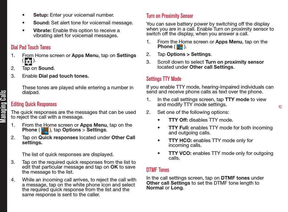 42•  Setup: Enter your voicemail number.•  Sound: Set alert tone for voicemail message.•  Vibrate: Enable this option to receive a vibrating alert for voicemail messages.Dial Pad Touch Tones1.  From Home screen or Apps Menu, tap on Settings (   ). 2.  Tap on Sound.3.  Enable Dial pad touch tones.These tones are played while entering a number in dialpad. Editing Quick ResponsesThe quick responses are the messages that can be used to reject the call with a message.1.  From the Home screen or Apps Menu, tap on the Phone (   ), tap Options &gt; Settings.2.  Tap on Quick responses located under Other Call settings.The list of quick responses are displayed. 3.  Tap on the required quick responses from the list to edit that particular message and tap on OK to save the message to the list. 4.  While an incoming call arrives, to reject the call with a message, tap on the white phone icon and select the required quick response from the list and the same response is sent to the caller.Turn on Proximity SensorYou can save battery power by switching off the display when you are in a call. Enable Turn on proximity sensor to switch off the display, when you answer a call.1.  From the Home screen or Apps Menu, tap on the Phone (   ).2.  Ta p  Options &gt; Settings.3.  Scroll down to select Turn on proximity sensor located under Other call Settings.Settings TTY ModeIf you enable TTY mode, hearing-impaired individuals can send and receive phone calls as text over the phone.1.  In the call settings screen, tap TTY mode to view and modify TTY mode settings.2.  Set one of the following options:•  TTY Off: disables TTY mode.•  TTY Full: enables TTY mode for both incoming and outgoing calls.•  TTY HCO: enables TTY mode only for incoming calls.•  TTY VCO: enables TTY mode only for outgoing calls.DTMF TonesIn the call settings screen, tap on DTMF tones under Other call Settings to set the DTMF tone length to Normal or Long.Managing Calls