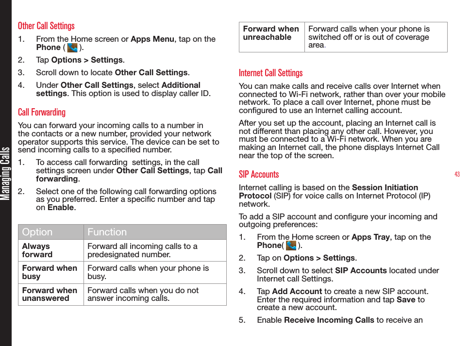 43Other Call Settings1.  From the Home screen or Apps Menu, tap on the Phone (   ).2.  Tap Options &gt; Settings.3.  Scroll down to locate Other Call Settings.4.  Under Other Call Settings, select Additional settings. This option is used to display caller ID.Call ForwardingYou can forward your incoming calls to a number in the contacts or a new number, provided your network operator supports this service. The device can be set to send incoming calls to a specied number. 1.  To access call forwarding  settings, in the call settings screen under Other Call Settings, tap Call forwarding.2.  Select one of the following call forwarding options as you preferred. Enter a specic number and tap on Enable.Option FunctionAlways forwardForward all incoming calls to a predesignated number.Forward  when  busyForward calls when your phone isbusy.Forward when unansweredForward calls when you do notanswer incoming calls. Forward when unreachableForward calls when your phone isswitched off or is out of coverage area.Internet Call SettingsYou can make calls and receive calls over Internet when connected to Wi-Fi network, rather than over your mobile network. To place a call over Internet, phone must be congured to use an Internet calling account.After you set up the account, placing an Internet call is not different than placing any other call. However, you must be connected to a Wi-Fi network. When you are making an Internet call, the phone displays Internet Call near the top of the screen.SIP AccountsInternet calling is based on the Session Initiation Protocol (SIP) for voice calls on Internet Protocol (IP) network.To add a SIP account and congure your incoming and outgoing preferences:1.  From the Home screen or Apps Tray, tap on the Phone(   ).2.  Tap on Options &gt; Settings.3.  Scroll down to select SIP Accounts located under Internet call Settings.4.  Tap Add Account to create a new SIP account. Enter the required information and tap Save to create a new account.5.  Enable Receive Incoming Calls to receive an Managing Calls