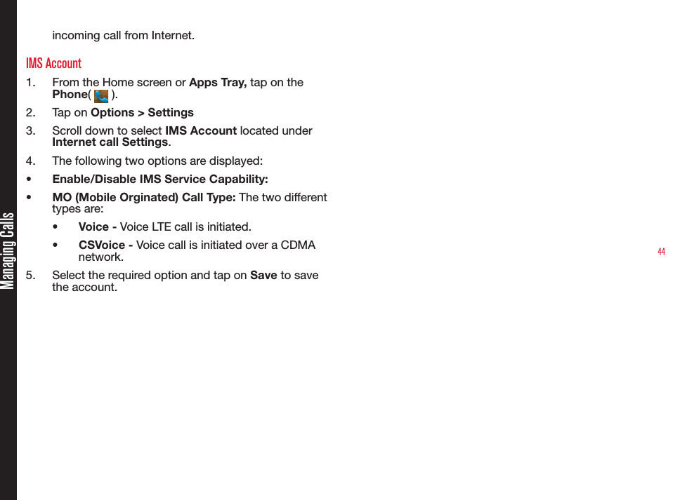 44incoming call from Internet.IMS Account1.  From the Home screen or Apps Tray, tap on the Phone(   ).2.  Tap on Options &gt; Settings3.  Scroll down to select IMS Account located under Internet call Settings.4.  The following two options are displayed:•  Enable/Disable IMS Service Capability:  •  MO (Mobile Orginated) Call Type: The two different types are:•  Voice - Voice LTE call is initiated.•  CSVoice - Voice call is initiated over a CDMA network. 5.  Select the required option and tap on Save to save the account.Managing Calls
