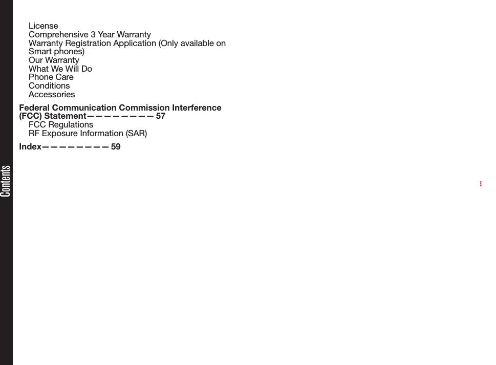 5LicenseComprehensive 3 Year WarrantyWarranty Registration Application (Only available on Smart phones)Our WarrantyWhat We Will DoPhone CareConditionsAccessoriesFederal Communication Commission Interference (FCC)  Statement————————   57FCC RegulationsRF Exposure Information (SAR)Index————————   59Contents