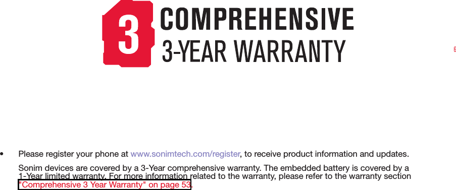 6•  Please register your phone at www.sonimtech.com/register, to receive product information and updates.Sonim devices are covered by a 3-Year comprehensive warranty. The embedded battery is covered by a 1-Year limited warranty. For more information related to the warranty, please refer to the warranty section  &quot;Comprehensive 3 Year Warranty&quot; on page 53.