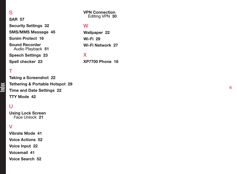 60IndexSSAR  57Security Settings  32SMS/MMS Message  45Sonim Protect  16Sound RecorderAudio Playback  51Speech Settings  23Spell checker  23TTaking a Screenshot  22Tethering &amp; Portable Hotspot  29Time and Date Settings  22TTY Mode  42UUsing Lock ScreenFace Unlock  21VVibrate Mode  41Voice Actions  52Voice Input  22Voicemail  41Voice Search  52VPN ConnectionEditing VPN  30WWallpaper  22Wi-Fi  29Wi-Fi Network  27XXP7700 Phone  16