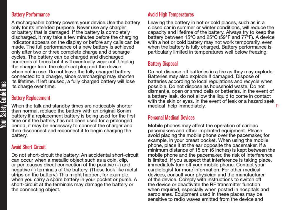 11Battery PerformanceA rechargeable battery powers your device.Use the battery only for its intended purpose. Never use any charger or battery that is damaged. If the battery is completely discharged, it may take a few minutes before the charging indicator appears on the display or before any calls can be made. The full performance of a new battery is achieved only after two or three complete charge and discharge cycles. The battery can be charged and discharged hundreds of times but it will eventually wear out. Unplug the charger from the electrical plug and the device when not in use. Do not leave the fully charged battery connected to a charger, since overcharging may shorten its lifetime. If left unused, a fully charged battery will lose its charge over time.Battery ReplacementWhen the talk and standby times are noticeably shorter than normal, replace the battery with an original Sonim battery.If a replacement battery is being used for the rst time or if the battery has not been used for a prolonged period, it may be necessary to connect the charger and then disconnect and reconnect it to begin charging the battery.Avoid Short CircuitDo not short-circuit the battery. An accidental short-circuit can occur when a metallic object such as a coin, clip, or pen causes direct connection of the positive (+) and negative (-) terminals of the battery. (These look like metal strips on the battery.) This might happen, for example, when you carry a spare battery in your pocket or purse. A short-circuit at the terminals may damage the battery or the connecting object.Avoid High TemperaturesLeaving the battery in hot or cold places, such as in a closed car in summer or winter conditions, will reduce the capacity and lifetime of the battery. Always try to keep the battery between 15°C and 25°C (59°F and 77°F). A device with a hot or cold battery may not work temporarily, even when the battery is fully charged. Battery performance is particularly limited in temperatures well below freezing.Battery DisposalDo not dispose off batteries in a re as they may explode. Batteries may also explode if damaged. Dispose of batteries according to local regulations and recycle when possible. Do not dispose as household waste. Do not dismantle, open or shred cells or batteries. In the event of a battery leak, do not allow the liquid to come in contact with the skin or eyes. In the event of leak or a hazard seek medical  help immediately.Personal Medical DevicesMobile phones may affect the operation of cardiac pacemakers and other implanted equipment. Please avoid placing the mobile phone over the pacemaker, for example. in your breast pocket. When using the mobile phone, place it at the ear opposite the pacemaker. If a minimum distance of 15 cm (6 inches) is kept between the mobile phone and the pacemaker, the risk of interference is limited. If you suspect that interference is taking place, immediately turn off your mobile phone. Contact your cardiologist for more information. For other medical devices, consult your physician and the manufacturer of the device. Comply with instructions to switch off the device or deactivate the RF transmitter function when required, especially when posted in hospitals and aeroplanes. Equipment used in these places may be sensitive to radio waves emitted from the device andYour Safety Guidelines