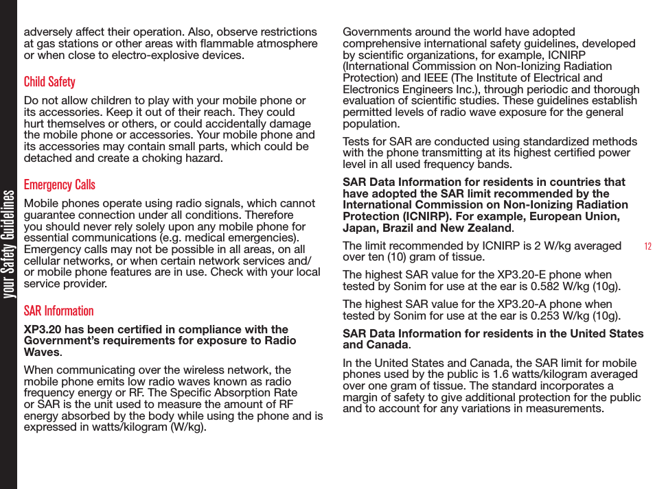 12your Safety Guidelinesadversely affect their operation. Also, observe restrictions at gas stations or other areas with ammable atmosphere or when close to electro-explosive devices.Child SafetyDo not allow children to play with your mobile phone or its accessories. Keep it out of their reach. They could hurt themselves or others, or could accidentally damage the mobile phone or accessories. Your mobile phone and its accessories may contain small parts, which could be detached and create a choking hazard.Emergency CallsMobile phones operate using radio signals, which cannot guarantee connection under all conditions. Therefore you should never rely solely upon any mobile phone for essential communications (e.g. medical emergencies). Emergency calls may not be possible in all areas, on all cellular networks, or when certain network services and/or mobile phone features are in use. Check with your local service provider.SAR InformationXP3.20 has been certified in compliance with the Government’s requirements for exposure to Radio Waves.When communicating over the wireless network, the mobile phone emits low radio waves known as radio frequency energy or RF. The Specic Absorption Rate or SAR is the unit used to measure the amount of RF energy absorbed by the body while using the phone and is expressed in watts/kilogram (W/kg).Governments around the world have adopted comprehensive international safety guidelines, developed by scientic organizations, for example, ICNIRP (International Commission on Non-Ionizing Radiation Protection) and IEEE (The Institute of Electrical and Electronics Engineers Inc.), through periodic and thorough evaluation of scientic studies. These guidelines establish permitted levels of radio wave exposure for the general population.Tests for SAR are conducted using standardized methods with the phone transmitting at its highest certied power level in all used frequency bands.SAR Data Information for residents in countries that have adopted the SAR limit recommended by the International Commission on Non-Ionizing Radiation Protection (ICNIRP). For example, European Union, Japan, Brazil and New Zealand.The limit recommended by ICNIRP is 2 W/kg averaged over ten (10) gram of tissue.The highest SAR value for the XP3.20-E phone when tested by Sonim for use at the ear is 0.582 W/kg (10g).The highest SAR value for the XP3.20-A phone when tested by Sonim for use at the ear is 0.253 W/kg (10g).SAR Data Information for residents in the United States and Canada.In the United States and Canada, the SAR limit for mobile phones used by the public is 1.6 watts/kilogram averaged over one gram of tissue. The standard incorporates a margin of safety to give additional protection for the public and to account for any variations in measurements.
