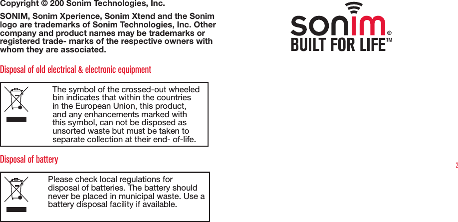 2Copyright © 200 Sonim Technologies, Inc. SONIM, Sonim Xperience, Sonim Xtend and the Sonim logo are trademarks of Sonim Technologies, Inc. Other company and product names may be trademarks or registered trade- marks of the respective owners with whom they are associated. Disposal of old electrical &amp; electronic equipmentThe symbol of the crossed-out wheeled bin indicates that within the countries in the European Union, this product, and any enhancements marked with this symbol, can not be disposed as unsorted waste but must be taken to separate collection at their end- of-life. Disposal of batteryPlease check local regulations for disposal of batteries. The battery should never be placed in municipal waste. Use a battery disposal facility if available.