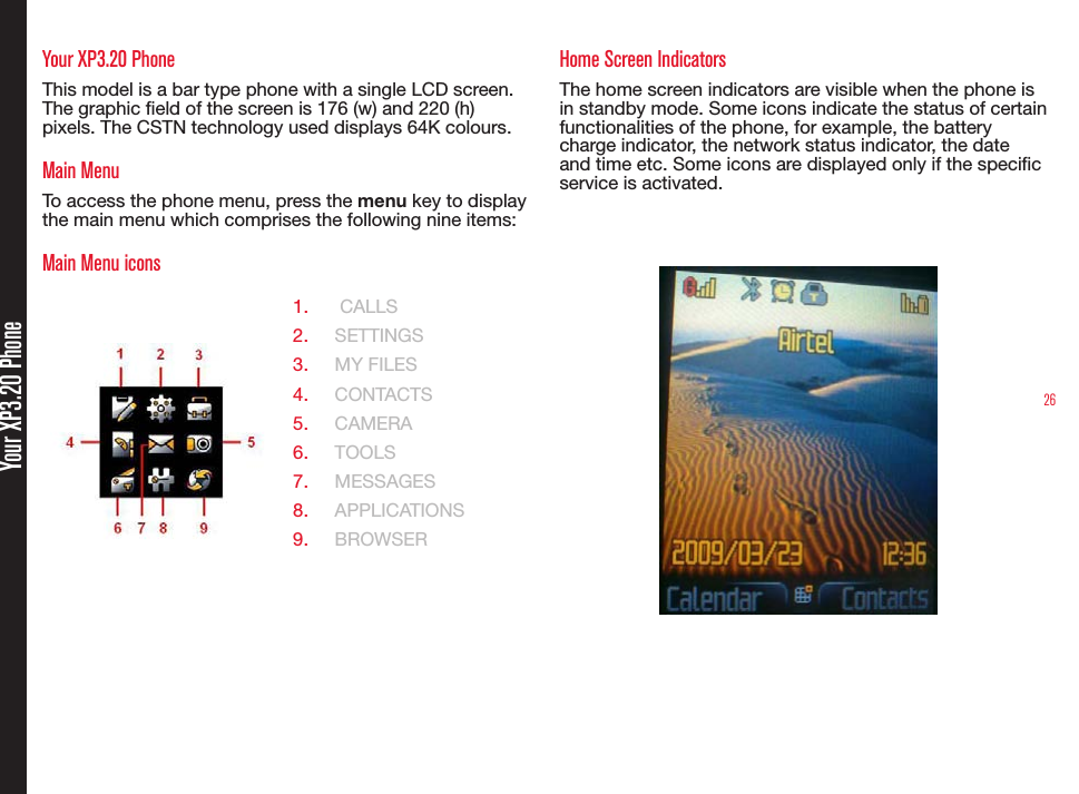 26Your XP3.20 PhoneYour XP3.20 PhoneThis model is a bar type phone with a single LCD screen. The graphic eld of the screen is 176 (w) and 220 (h) pixels. The CSTN technology used displays 64K colours.Main MenuTo access the phone menu, press the menu key to display the main menu which comprises the following nine items:Main Menu icons1.   CALLS2.  SETTINGS3.  MY FILES4.  CONTACTS5.  CAMERA6.  TOOLS7.  MESSAGES8.  APPLICATIONS 9.  BROWSERHome Screen IndicatorsThe home screen indicators are visible when the phone is in standby mode. Some icons indicate the status of certain functionalities of the phone, for example, the battery charge indicator, the network status indicator, the date and time etc. Some icons are displayed only if the specic service is activated.