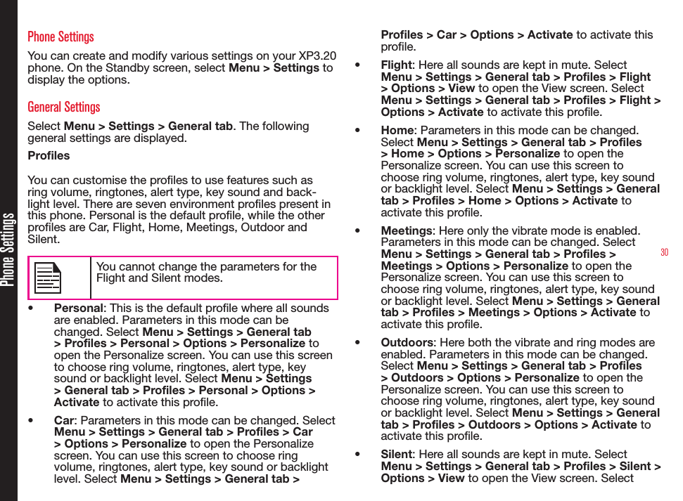 30Phone SettingsYou can create and modify various settings on your XP3.20 phone. On the Standby screen, select Menu &gt; Settings to display the options.General SettingsSelect Menu &gt; Settings &gt; General tab. The following general settings are displayed.Profiles You can customise the proles to use features such as ring volume, ringtones, alert type, key sound and back-light level. There are seven environment proles present in this phone. Personal is the default prole, while the other proles are Car, Flight, Home, Meetings, Outdoor and Silent.You cannot change the parameters for the Flight and Silent modes.• Personal: This is the default prole where all sounds are enabled. Parameters in this mode can be changed. Select Menu &gt; Settings &gt; General tab &gt; Profiles &gt; Personal &gt; Options &gt; Personalize to open the Personalize screen. You can use this screen to choose ring volume, ringtones, alert type, key sound or backlight level. Select Menu &gt; Settings &gt; General tab &gt; Profiles &gt; Personal &gt; Options &gt; Activate to activate this prole.• Car: Parameters in this mode can be changed. Select Menu &gt; Settings &gt; General tab &gt; Profiles &gt; Car &gt; Options &gt; Personalize to open the Personalize screen. You can use this screen to choose ring volume, ringtones, alert type, key sound or backlight level. Select Menu &gt; Settings &gt; General tab &gt; Profiles &gt; Car &gt; Options &gt; Activate to activate this prole.• Flight: Here all sounds are kept in mute. Select Menu &gt; Settings &gt; General tab &gt; Profiles &gt; Flight &gt; Options &gt; View to open the View screen. Select Menu &gt; Settings &gt; General tab &gt; Profiles &gt; Flight &gt; Options &gt; Activate to activate this prole.• Home: Parameters in this mode can be changed. Select Menu &gt; Settings &gt; General tab &gt; Profiles &gt; Home &gt; Options &gt; Personalize to open the Personalize screen. You can use this screen to choose ring volume, ringtones, alert type, key sound or backlight level. Select Menu &gt; Settings &gt; General tab &gt; Profiles &gt; Home &gt; Options &gt; Activate to activate this prole.• Meetings: Here only the vibrate mode is enabled. Parameters in this mode can be changed. Select Menu &gt; Settings &gt; General tab &gt; Profiles &gt; Meetings &gt; Options &gt; Personalize to open the Personalize screen. You can use this screen to choose ring volume, ringtones, alert type, key sound or backlight level. Select Menu &gt; Settings &gt; General tab &gt; Profiles &gt; Meetings &gt; Options &gt; Activate to activate this prole.• Outdoors: Here both the vibrate and ring modes are enabled. Parameters in this mode can be changed. Select Menu &gt; Settings &gt; General tab &gt; Profiles &gt; Outdoors &gt; Options &gt; Personalize to open the Personalize screen. You can use this screen to choose ring volume, ringtones, alert type, key sound or backlight level. Select Menu &gt; Settings &gt; General tab &gt; Profiles &gt; Outdoors &gt; Options &gt; Activate to activate this prole.• Silent: Here all sounds are kept in mute. Select Menu &gt; Settings &gt; General tab &gt; Profiles &gt; Silent &gt; Options &gt; View to open the View screen. SelectPhone Settings