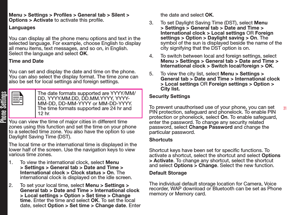 31Phone SettingsMenu &gt; Settings &gt; Profiles &gt; General tab &gt; Silent &gt; Options &gt; Activate to activate this prole.LanguagesYou can display all the phone menu options and text in the selected language. For example, choose English to display all menu items, text messages, and so on, in English. Select the language and select OK.Time and DateYou can set and display the date and time on the phone. You can also select the display format. The time zone can also be set for local settings and foreign settings.The date formats supported are YYYY/MM/DD, YYYY.MM.DD, DD.MM.YYYY, YYYY-MM-DD, DD-MM-YYYY or MM-DD-YYYY. The time formats supported are 24 hr and 12 hr.You can view the time of major cities in different time zones using this function and set the time on your phone to a selected time zone. You also have the option to use Daylight Saving Time (DST).The local time or the international time is displayed in the lower half of the screen. Use the navigation keys to view various time zones.1.  To view the international clock, select Menu &gt; Settings &gt; General tab &gt; Date and Time &gt; International clock &gt; Clock status &gt; On. The international clock is displayed on the idle screen.2.  To set your local time, select Menu &gt; Settings &gt; General tab &gt; Date and Time &gt; International clock &gt; Local settings &gt; Option &gt; Set time &gt; Change time. Enter the time and select OK. To set the local date, select Option &gt; Set time &gt; Change date. Enter the date and select OK.3.  To set Daylight Saving Time (DST), select Menu &gt; Settings &gt; General tab &gt; Date and Time &gt; International clock &gt; Local settings OR Foreign settings &gt; Option &gt; Daylight saving &gt; On. The symbol of the sun is displayed beside the name of the city signifying that the DST option is on.4.  To switch between local and foreign settings, select Menu &gt; Settings &gt; General tab &gt; Date and Time &gt; International clock &gt; Switch local/foreign &gt; OK.5.  To view the city list, select Menu &gt; Settings &gt; General tab &gt; Date and Time &gt; International clock &gt; Local settings OR Foreign settings &gt; Option &gt; City list.Security SettingsTo prevent unauthorised use of your phone, you can set PIN protection, safeguard and phonelock. To enable PIN protection or phonelock, select On. To enable safeguard, enter the password. To change any security related password, select Change Password and change the particular password.ShortcutsShortcut keys have been set for specic functions. To activate a shortcut, select the shortcut and select Options &gt; Activate. To change any shortcut, select the shortcut and select Options &gt; Change. Select the new function.Default StorageThe individual default storage location for Camera, Voice recorder, WAP download or Bluetooth can be set as Phone memory or Memory card.
