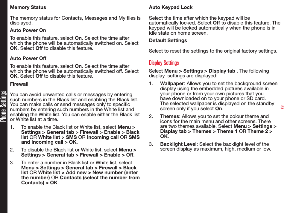 32Phone SettingsMemory StatusThe memory status for Contacts, Messages and My les is displayed.Auto Power OnTo enable this feature, select On. Select the time after which the phone will be automatically switched on. Select OK. Select Off to disable this feature.Auto Power OffTo enable this feature, select On. Select the time after which the phone will be automatically switched off. Select OK. Select Off to disable this feature.FirewallYou can avoid unwanted calls or messages by entering such numbers in the Black list and enabling the Black list. You can make calls or send messages only to specic numbers by entering such numbers in the White list and enabling the White list. You can enable either the Black list  or White list at a time.1.  To enable the Black list or White list, select Menu &gt; Settings &gt; General tab &gt; Firewall &gt; Enable &gt; Black list OR White list &gt; SMS OR Incoming call OR SMS and Incoming call &gt; OK.2.  To disable the Black list or White list, select Menu &gt; Settings &gt; General tab &gt; Firewall &gt; Enable &gt; Off. 3.  To enter a number in Black list or White list, select Menu &gt; Settings &gt; General tab &gt; Firewall &gt; Black list OR White list &gt; Add new &gt; New number (enter the number) OR Contacts (select the number from Contacts) &gt; OK.Auto Keypad LockSelect the time after which the keypad will be automatically locked. Select Off to disable this feature. The keypad will be locked automatically when the phone is in idle state on home screen.Default SettingsSelect to reset the settings to the original factory settings.Display SettingsSelect Menu &gt; Settings &gt; Display tab . The following display  settings are displayed:1.  Wallpaper: Allows you to set the background screen display using the embedded pictures available in your phone or from your own pictures that you have downloaded on to your phone or SD card. The selected wallpaper is displayed on the standby screen only if you select On.2.  Themes: Allows you to set the colour theme and icons for the main menu and other screens. There are two themes available. Select Menu &gt; Settings &gt; Display tab &gt; Themes &gt; Theme 1 OR Theme 2 &gt; OK.3.  Backlight Level: Select the backlight level of the screen display as maximum, high, medium or low.