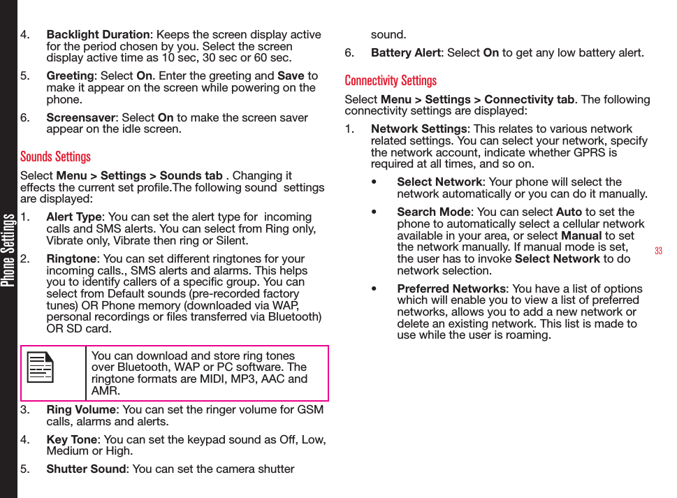 33Phone Settings4.  Backlight Duration: Keeps the screen display active for the period chosen by you. Select the screen display active time as 10 sec, 30 sec or 60 sec.5.  Greeting: Select On. Enter the greeting and Save to make it appear on the screen while powering on the phone.6.  Screensaver: Select On to make the screen saver appear on the idle screen.Sounds SettingsSelect Menu &gt; Settings &gt; Sounds tab . Changing it effects the current set prole.The following sound  settings are displayed:1.  Alert Type: You can set the alert type for  incoming calls and SMS alerts. You can select from Ring only, Vibrate only, Vibrate then ring or Silent.2.  Ringtone: You can set different ringtones for your incoming calls., SMS alerts and alarms. This helps you to identify callers of a specic group. You can select from Default sounds (pre-recorded factory tunes) OR Phone memory (downloaded via WAP, personal recordings or les transferred via Bluetooth) OR SD card.You can download and store ring tones over Bluetooth, WAP or PC software. The ringtone formats are MIDI, MP3, AAC and AMR.3.  Ring Volume: You can set the ringer volume for GSM calls, alarms and alerts.4.  Key Tone: You can set the keypad sound as Off, Low, Medium or High.5.  Shutter Sound: You can set the camera shutter sound.6.  Battery Alert: Select On to get any low battery alert.Connectivity SettingsSelect Menu &gt; Settings &gt; Connectivity tab. The following connectivity settings are displayed: 1.  Network Settings: This relates to various network related settings. You can select your network, specify the network account, indicate whether GPRS is required at all times, and so on.• Select Network: Your phone will select the network automatically or you can do it manually.• Search Mode: You can select Auto to set the phone to automatically select a cellular network available in your area, or select Manual to set the network manually. If manual mode is set, the user has to invoke Select Network to do network selection.• Preferred Networks: You have a list of options which will enable you to view a list of preferred networks, allows you to add a new network or delete an existing network. This list is made to use while the user is roaming.