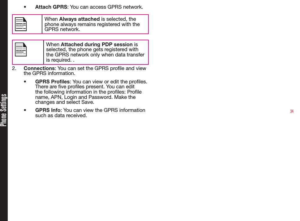 34Phone Settings• Attach GPRS: You can access GPRS network.When Always attached is selected, the phone always remains registered with the GPRS network.When Attached during PDP session is selected, the phone gets registered with the GPRS network only when data transfer is required. .2.  Connections: You can set the GPRS prole and view the GPRS information.• GPRS Profiles: You can view or edit the proles. There are ve proles present. You can edit the following information in the proles: Prole name, APN, Login and Password. Make the changes and select Save.• GPRS Info: You can view the GPRS information such as data received.