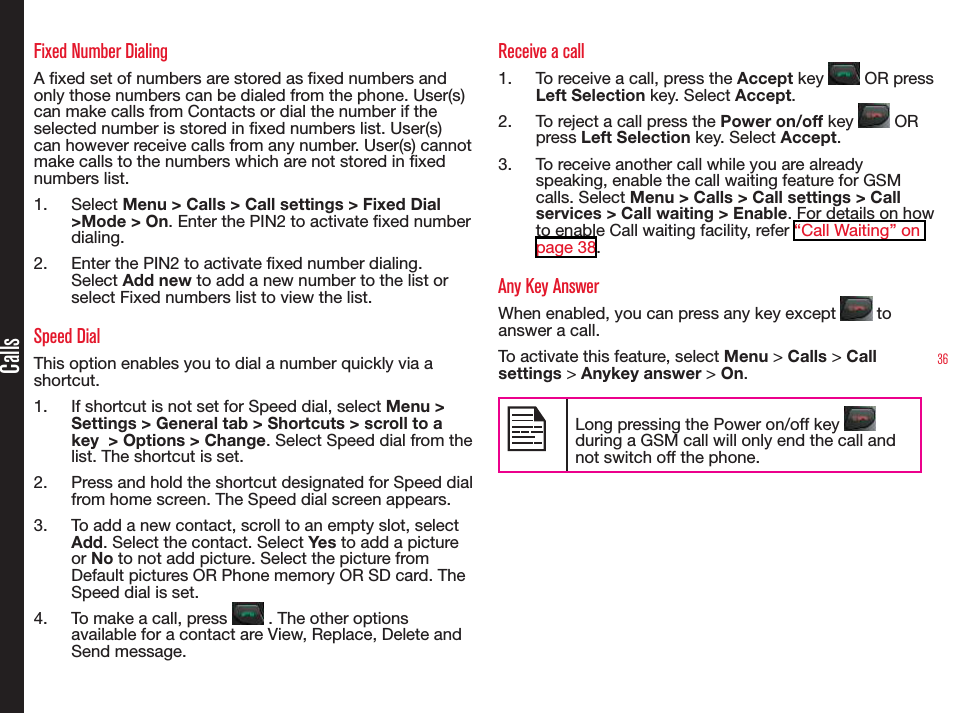 36CallsFixed Number DialingA xed set of numbers are stored as xed numbers and only those numbers can be dialed from the phone. User(s) can make calls from Contacts or dial the number if the selected number is stored in xed numbers list. User(s) can however receive calls from any number. User(s) cannot make calls to the numbers which are not stored in xed numbers list.1.  Select Menu &gt; Calls &gt; Call settings &gt; Fixed Dial &gt;Mode &gt; On. Enter the PIN2 to activate xed number dialing. 2.  Enter the PIN2 to activate xed number dialing. Select Add new to add a new number to the list or select Fixed numbers list to view the list.Speed DialThis option enables you to dial a number quickly via a shortcut.1.  If shortcut is not set for Speed dial, select Menu &gt; Settings &gt; General tab &gt; Shortcuts &gt; scroll to a key  &gt; Options &gt; Change. Select Speed dial from the list. The shortcut is set.2.  Press and hold the shortcut designated for Speed dial from home screen. The Speed dial screen appears.3.  To add a new contact, scroll to an empty slot, select Add. Select the contact. Select Yes to add a picture or No to not add picture. Select the picture from Default pictures OR Phone memory OR SD card. The Speed dial is set.4.  To make a call, press   . The other options available for a contact are View, Replace, Delete and Send message.Receive a call1.  To receive a call, press the Accept key   OR press Left Selection key. Select Accept.2.  To reject a call press the Power on/off key   OR press Left Selection key. Select Accept.3.  To receive another call while you are already speaking, enable the call waiting feature for GSM calls. Select Menu &gt; Calls &gt; Call settings &gt; Call services &gt; Call waiting &gt; Enable. For details on how to enable Call waiting facility, refer “Call Waiting” on page 38.Any Key AnswerWhen enabled, you can press any key except   to answer a call.To activate this feature, select Menu &gt; Calls &gt; Call settings &gt; Anykey answer &gt; On.Long pressing the Power on/off key   during a GSM call will only end the call and not switch off the phone.