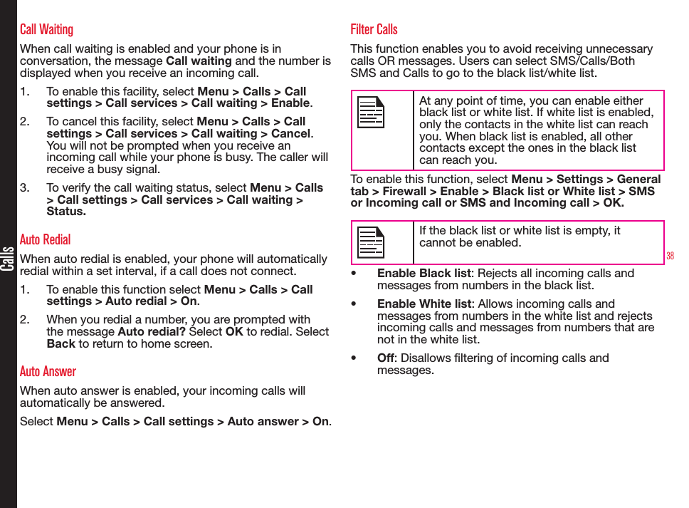 38CallsCall WaitingWhen call waiting is enabled and your phone is in conversation, the message Call waiting and the number is displayed when you receive an incoming call.1.  To enable this facility, select Menu &gt; Calls &gt; Call settings &gt; Call services &gt; Call waiting &gt; Enable.2.  To cancel this facility, select Menu &gt; Calls &gt; Call settings &gt; Call services &gt; Call waiting &gt; Cancel. You will not be prompted when you receive an incoming call while your phone is busy. The caller will receive a busy signal.3.  To verify the call waiting status, select Menu &gt; Calls &gt; Call settings &gt; Call services &gt; Call waiting &gt; Status.Auto RedialWhen auto redial is enabled, your phone will automatically redial within a set interval, if a call does not connect.1.  To enable this function select Menu &gt; Calls &gt; Call settings &gt; Auto redial &gt; On.2.  When you redial a number, you are prompted with the message Auto redial? Select OK to redial. Select Back to return to home screen.Auto AnswerWhen auto answer is enabled, your incoming calls will automatically be answered.Select Menu &gt; Calls &gt; Call settings &gt; Auto answer &gt; On.Filter CallsThis function enables you to avoid receiving unnecessary calls OR messages. Users can select SMS/Calls/Both SMS and Calls to go to the black list/white list.At any point of time, you can enable either black list or white list. If white list is enabled, only the contacts in the white list can reach you. When black list is enabled, all other contacts except the ones in the black list can reach you.To enable this function, select Menu &gt; Settings &gt; General tab &gt; Firewall &gt; Enable &gt; Black list or White list &gt; SMS or Incoming call or SMS and Incoming call &gt; OK.If the black list or white list is empty, it cannot be enabled.• Enable Black list: Rejects all incoming calls and messages from numbers in the black list.• Enable White list: Allows incoming calls and messages from numbers in the white list and rejects incoming calls and messages from numbers that are not in the white list.• Off: Disallows ltering of incoming calls and messages.