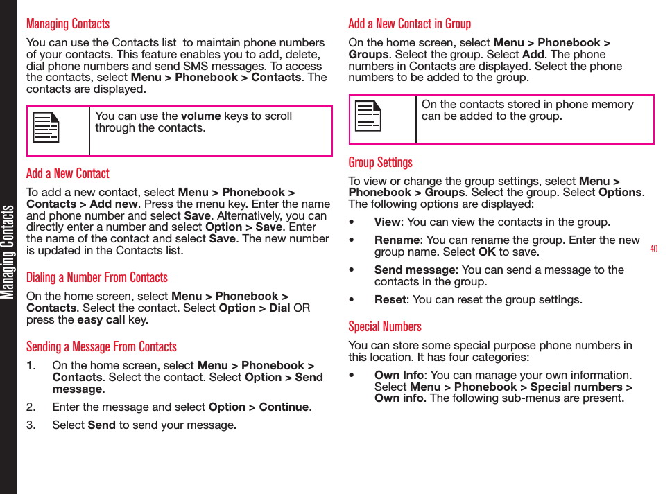 40Managing ContactsManaging ContactsYou can use the Contacts list  to maintain phone numbers of your contacts. This feature enables you to add, delete, dial phone numbers and send SMS messages. To access the contacts, select Menu &gt; Phonebook &gt; Contacts. The  contacts are displayed.You can use the volume keys to scroll through the contacts.Add a New ContactTo add a new contact, select Menu &gt; Phonebook &gt; Contacts &gt; Add new. Press the menu key. Enter the name and phone number and select Save. Alternatively, you can directly enter a number and select Option &gt; Save. Enter the name of the contact and select Save. The new number is updated in the Contacts list.Dialing a Number From ContactsOn the home screen, select Menu &gt; Phonebook &gt; Contacts. Select the contact. Select Option &gt; Dial OR press the easy call key. Sending a Message From Contacts1.  On the home screen, select Menu &gt; Phonebook &gt; Contacts. Select the contact. Select Option &gt; Send message.2.  Enter the message and select Option &gt; Continue. 3.  Select Send to send your message.Add a New Contact in GroupOn the home screen, select Menu &gt; Phonebook &gt; Groups. Select the group. Select Add. The phone numbers in Contacts are displayed. Select the phone numbers to be added to the group.On the contacts stored in phone memory can be added to the group.Group SettingsTo view or change the group settings, select Menu &gt; Phonebook &gt; Groups. Select the group. Select Options. The following options are displayed:• View: You can view the contacts in the group.• Rename: You can rename the group. Enter the new group name. Select OK to save.• Send message: You can send a message to the  contacts in the group.• Reset: You can reset the group settings.Special NumbersYou can store some special purpose phone numbers in this location. It has four categories:• Own Info: You can manage your own information. Select Menu &gt; Phonebook &gt; Special numbers &gt; Own info. The following sub-menus are present.
