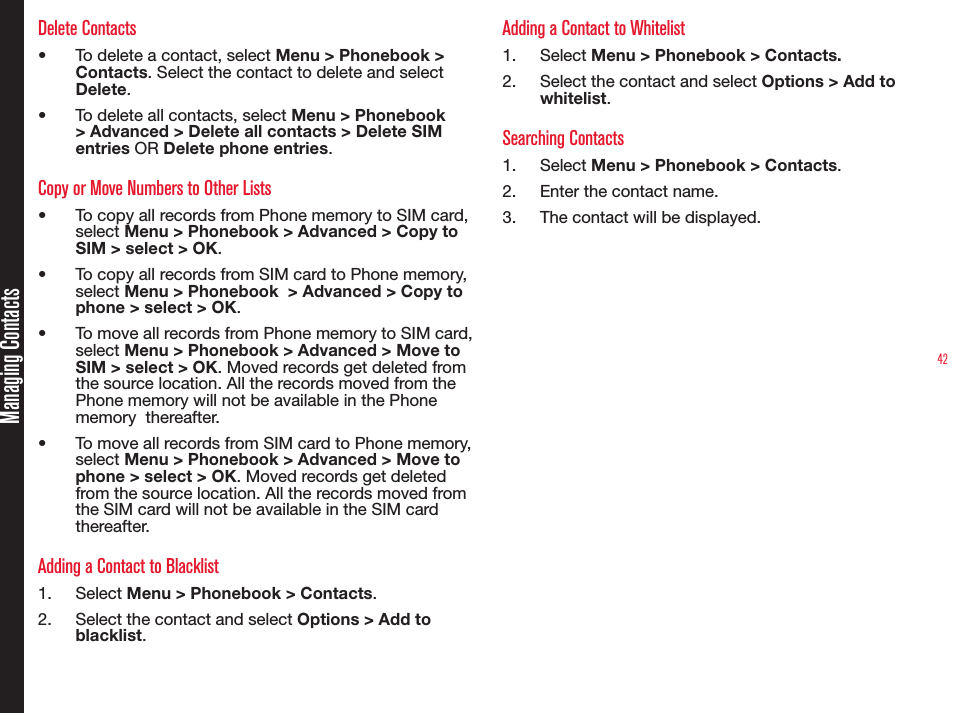 42Managing ContactsDelete Contacts• To delete a contact, select Menu &gt; Phonebook &gt; Contacts. Select the contact to delete and select Delete.• To delete all contacts, select Menu &gt; Phonebook &gt; Advanced &gt; Delete all contacts &gt; Delete SIM entries OR Delete phone entries.Copy or Move Numbers to Other Lists• To copy all records from Phone memory to SIM card, select Menu &gt; Phonebook &gt; Advanced &gt; Copy to SIM &gt; select &gt; OK.• To copy all records from SIM card to Phone memory, select Menu &gt; Phonebook  &gt; Advanced &gt; Copy to phone &gt; select &gt; OK.• To move all records from Phone memory to SIM card, select Menu &gt; Phonebook &gt; Advanced &gt; Move to SIM &gt; select &gt; OK. Moved records get deleted from the source location. All the records moved from the Phone memory will not be available in the Phone memory  thereafter.• To move all records from SIM card to Phone memory, select Menu &gt; Phonebook &gt; Advanced &gt; Move to phone &gt; select &gt; OK. Moved records get deleted from the source location. All the records moved from the SIM card will not be available in the SIM card thereafter.Adding a Contact to Blacklist1.  Select Menu &gt; Phonebook &gt; Contacts.2.  Select the contact and select Options &gt; Add to blacklist.Adding a Contact to Whitelist1.  Select Menu &gt; Phonebook &gt; Contacts.2.  Select the contact and select Options &gt; Add to whitelist.Searching Contacts1.  Select Menu &gt; Phonebook &gt; Contacts.2.  Enter the contact name.3.  The contact will be displayed.