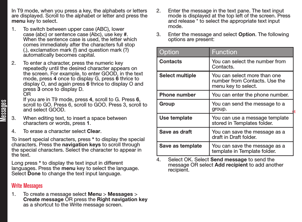 44MessagesIn T9 mode, when you press a key, the alphabets or letters are displayed. Scroll to the alphabet or letter and press the menu key to select.1.  To switch between upper case (ABC), lower case (abc) or sentence case (Abc), use key #. When the sentence case is used, the letter which comes immediately after the characters full stop (.), exclamation mark (!) and question mark (?) automatically becomes capital.2.  To enter a character, press the numeric key repeatedly until the desired character appears on the screen. For example, to enter GOOD, in the text mode, press 4 once to display G, press 6 thrice to display O, and again press 6 thrice to display O and press 3 once to display D.OR If you are in T9 mode, press 4, scroll to G. Press 6, scroll to GO. Press 6, scroll to GOO. Press 3, scroll to and select GOOD.3.  When editing text, to insert a space between characters or words, press 1.4.  To erase a character select Clear.To insert special characters, press * to display the special characters. Press the navigation keys to scroll through the special characters. Select the character to appear in the text.Long press * to display the text input in different languages. Press the menu key to select the language. Select Done to change the text input language.Write Messages1.  To create a message select Menu &gt; Messages &gt; Create message OR press the Right navigation key as a shortcut to the Write message screen.2.  Enter the message in the text pane. The text input mode is displayed at the top left of the screen. Press and release * to select the appropriate text input mode.3.  Enter the message and select Option. The following options are present:Option FunctionContacts You can select the number from Contacts.Select multiple You can select more than one number from Contacts. Use the menu key to select.Phone number You can enter the phone number.Group You can send the message to a group.Use template You can use a message template stored in Templates folder.Save as draft You can save the message as a draft in Draft folder.Save as template You can save the message as a template in Template folder.4.  Select OK. Select Send message to send the message OR select Add recipient to add another recipient.