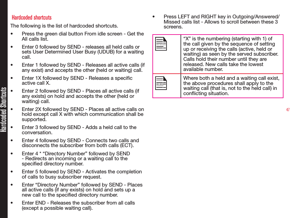 47Hardcoded Shortcuts Hardcoded shortcutsThe following is the list of hardcoded shortcuts.• Press the green dial button From idle screen - Get the All calls list.• Enter 0 followed by SEND - releases all held calls or sets User Determined User Busy (UDUB) for a waiting call.• Enter 1 followed by SEND - Releases all active calls (if any exist) and accepts the other (held or waiting) call. • Enter 1X followed by SEND - Releases a specic active call X. • Enter 2 followed by SEND - Places all active calls (if any exists) on hold and accepts the other (held or waiting) call.• Enter 2X followed by SEND - Places all active calls on hold except call X with which communication shall be   supported.• Enter 3 followed by SEND - Adds a held call to the conversation.• Enter 4 followed by SEND - Connects two calls and disconnects the subscriber from both calls (ECT).• Enter 4 * “Directory Number” followed by SEND - Redirects an incoming or a waiting call to the specied directory number.• Enter 5 followed by SEND - Activates the completion of calls to busy subscriber request.• Enter “Directory Number” followed by SEND - Places all active calls (if any exists) on hold and sets up a new call to the specied directory number. • Enter END - Releases the subscriber from all calls (except a possible waiting call). • Press LEFT and RIGHT key in Outgoing/Answered/ Missed calls list - Allows to scroll between these 3 screens.“X” is the numbering (starting with 1) of the call given by the sequence of setting up or receiving the calls (active, held or waiting) as seen by the served subscriber. Calls hold their number until they are  released. New calls take the lowest available number.Where both a held and a waiting call exist, the above procedures shall apply to the waiting call (that is, not to the held call) in conicting situation.
