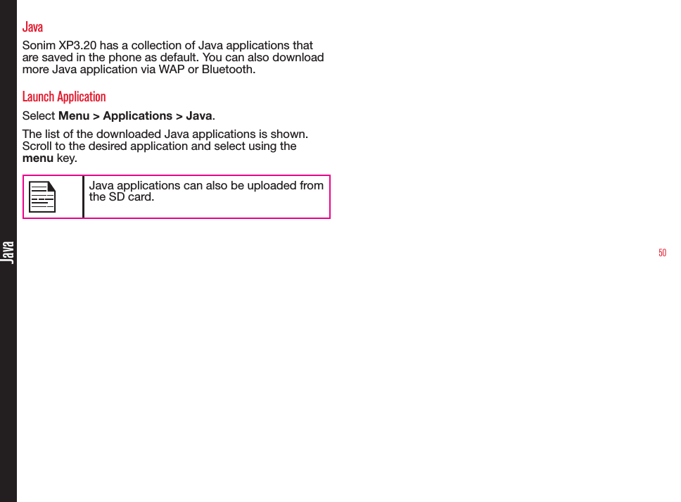 50JavaJavaSonim XP3.20 has a collection of Java applications that are saved in the phone as default. You can also download more Java application via WAP or Bluetooth.Launch ApplicationSelect Menu &gt; Applications &gt; Java.The list of the downloaded Java applications is shown. Scroll to the desired application and select using the menu key.Java applications can also be uploaded from the SD card.