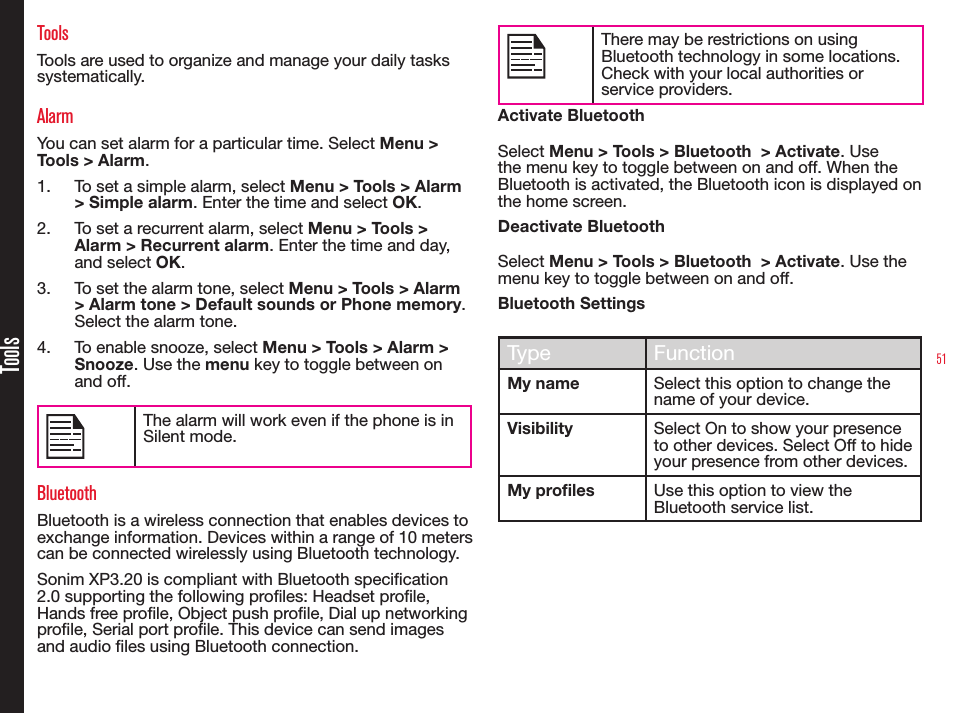 51ToolsToolsTools are used to organize and manage your daily tasks systematically.AlarmYou can set alarm for a particular time. Select Menu &gt; Tools &gt; Alarm.1.  To set a simple alarm, select Menu &gt; Tools &gt; Alarm &gt; Simple alarm. Enter the time and select OK.2.  To set a recurrent alarm, select Menu &gt; Tools &gt; Alarm &gt; Recurrent alarm. Enter the time and day, and select OK.3.  To set the alarm tone, select Menu &gt; Tools &gt; Alarm &gt; Alarm tone &gt; Default sounds or Phone memory. Select the alarm tone.4.  To enable snooze, select Menu &gt; Tools &gt; Alarm &gt; Snooze. Use the menu key to toggle between on and off.The alarm will work even if the phone is in Silent mode.BluetoothBluetooth is a wireless connection that enables devices to exchange information. Devices within a range of 10 meters can be connected wirelessly using Bluetooth technology.Sonim XP3.20 is compliant with Bluetooth specication 2.0 supporting the following proles: Headset prole, Hands free prole, Object push prole, Dial up networking prole, Serial port prole. This device can send images and audio les using Bluetooth connection.There may be restrictions on using Bluetooth technology in some locations. Check with your local authorities or service providers.Activate BluetoothSelect Menu &gt; Tools &gt; Bluetooth  &gt; Activate. Use the menu key to toggle between on and off. When the Bluetooth is activated, the Bluetooth icon is displayed on the home screen.Deactivate BluetoothSelect Menu &gt; Tools &gt; Bluetooth  &gt; Activate. Use the menu key to toggle between on and off.Bluetooth SettingsType FunctionMy name Select this option to change the name of your device.Visibility Select On to show your presence to other devices. Select Off to hide your presence from other devices.My profiles Use this option to view the Bluetooth service list.