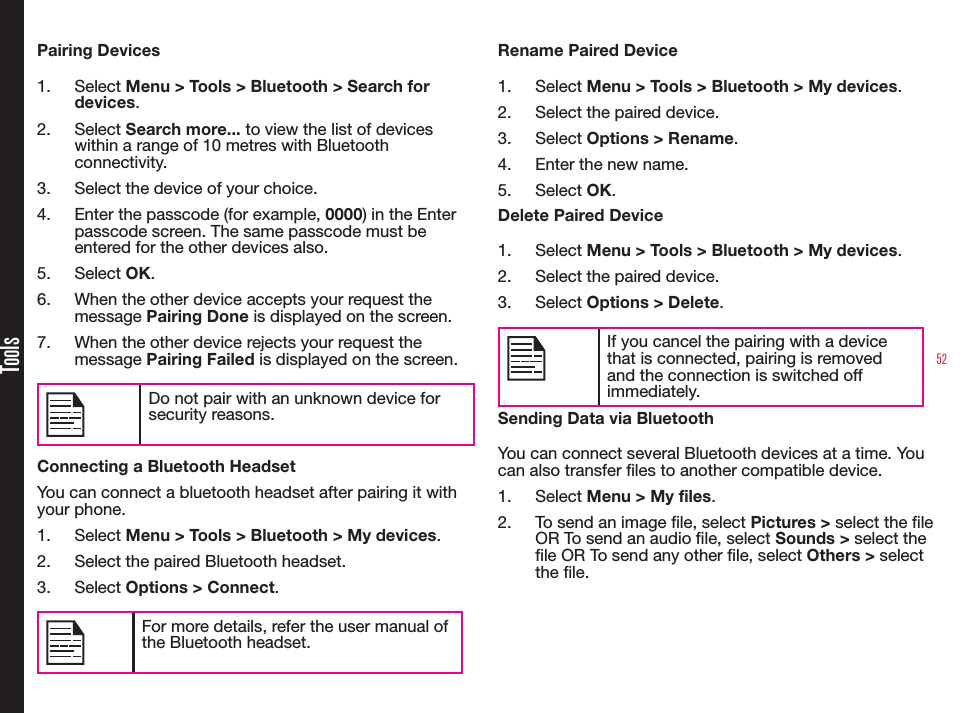 52ToolsPairing Devices1.  Select Menu &gt; Tools &gt; Bluetooth &gt; Search for devices.2.  Select Search more... to view the list of devices within a range of 10 metres with Bluetooth connectivity.3.  Select the device of your choice.4.  Enter the passcode (for example, 0000) in the Enter passcode screen. The same passcode must be entered for the other devices also.5.  Select OK.6.  When the other device accepts your request the message Pairing Done is displayed on the screen.7.  When the other device rejects your request the message Pairing Failed is displayed on the screen.Do not pair with an unknown device for security reasons.Connecting a Bluetooth HeadsetYou can connect a bluetooth headset after pairing it with your phone.1.  Select Menu &gt; Tools &gt; Bluetooth &gt; My devices.2.  Select the paired Bluetooth headset.3.  Select Options &gt; Connect.For more details, refer the user manual of the Bluetooth headset.Rename Paired Device1.  Select Menu &gt; Tools &gt; Bluetooth &gt; My devices.2.  Select the paired device.3.  Select Options &gt; Rename.4.  Enter the new name.5.  Select OK.Delete Paired Device1.  Select Menu &gt; Tools &gt; Bluetooth &gt; My devices.2.  Select the paired device.3.  Select Options &gt; Delete.If you cancel the pairing with a device that is connected, pairing is removed and the connection is switched off immediately.Sending Data via BluetoothYou can connect several Bluetooth devices at a time. You can also transfer les to another compatible device.1.  Select Menu &gt; My files.2.  To send an image le, select Pictures &gt; select the le OR To send an audio le, select Sounds &gt; select the le OR To send any other le, select Others &gt; select the le.