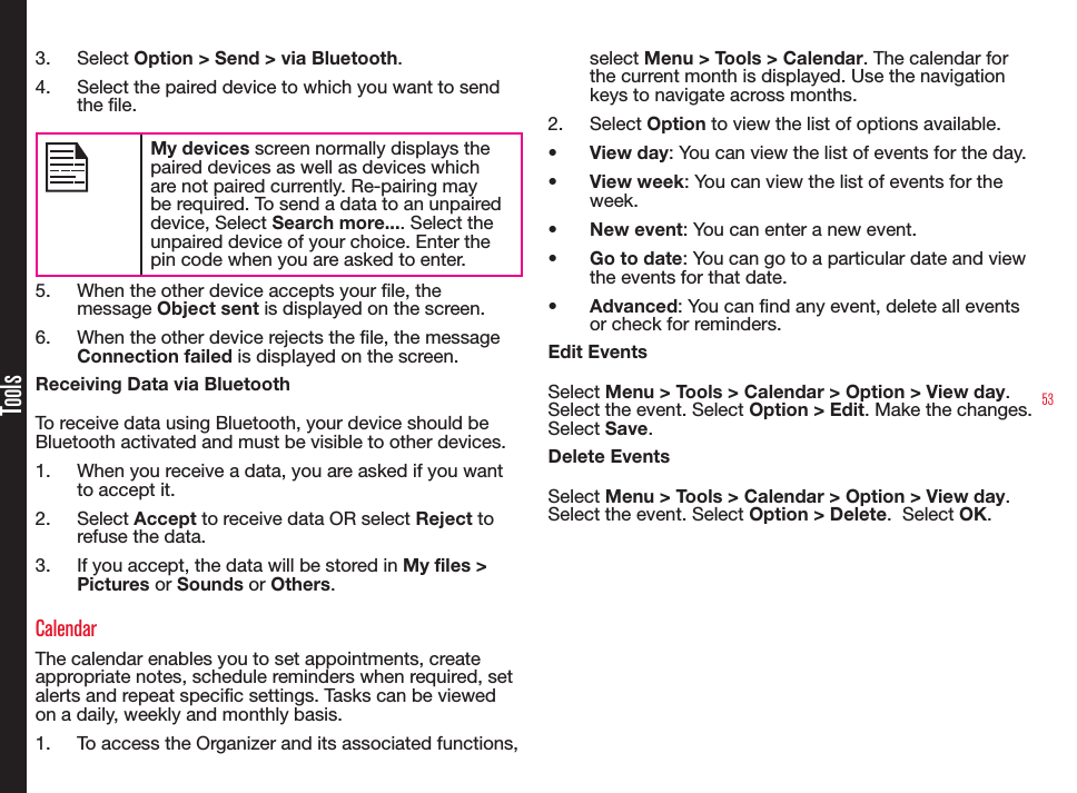 53Tools3.  Select Option &gt; Send &gt; via Bluetooth.4.  Select the paired device to which you want to send the le.My devices screen normally displays the paired devices as well as devices which are not paired currently. Re-pairing may be required. To send a data to an unpaired device, Select Search more.... Select the unpaired device of your choice. Enter the pin code when you are asked to enter.5.  When the other device accepts your le, the message Object sent is displayed on the screen.6.  When the other device rejects the le, the message Connection failed is displayed on the screen.Receiving Data via BluetoothTo receive data using Bluetooth, your device should be Bluetooth activated and must be visible to other devices.1.  When you receive a data, you are asked if you want to accept it.2.  Select Accept to receive data OR select Reject to refuse the data.3.  If you accept, the data will be stored in My files &gt; Pictures or Sounds or Others.CalendarThe calendar enables you to set appointments, create appropriate notes, schedule reminders when required, set alerts and repeat specic settings. Tasks can be viewed on a daily, weekly and monthly basis.1.  To access the Organizer and its associated functions, select Menu &gt; Tools &gt; Calendar. The calendar for the current month is displayed. Use the navigation keys to navigate across months.2.  Select Option to view the list of options available.• View day: You can view the list of events for the day.• View week: You can view the list of events for the week.• New event: You can enter a new event.• Go to date: You can go to a particular date and view the events for that date.• Advanced: You can nd any event, delete all events or check for reminders.Edit EventsSelect Menu &gt; Tools &gt; Calendar &gt; Option &gt; View day. Select the event. Select Option &gt; Edit. Make the changes. Select Save.Delete EventsSelect Menu &gt; Tools &gt; Calendar &gt; Option &gt; View day. Select the event. Select Option &gt; Delete.  Select OK.