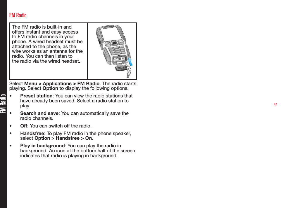57FM RadioFM RadioThe FM radio is built-in and offers instant and easy access to FM radio channels in your phone. A wired headset must be attached to the phone, as the wire works as an antenna for the radio. You can then listen to the radio via the wired headset.Select Menu &gt; Applications &gt; FM Radio. The radio starts playing. Select Option to display the following options.• Preset station: You can view the radio stations that have already been saved. Select a radio station to play.• Search and save: You can automatically save the radio channels.• Off: You can switch off the radio.• Handsfree: To play FM radio in the phone speaker, select Option &gt; Handsfree &gt; On.• Play in background: You can play the radio in background. An icon at the bottom half of the screen indicates that radio is playing in background.