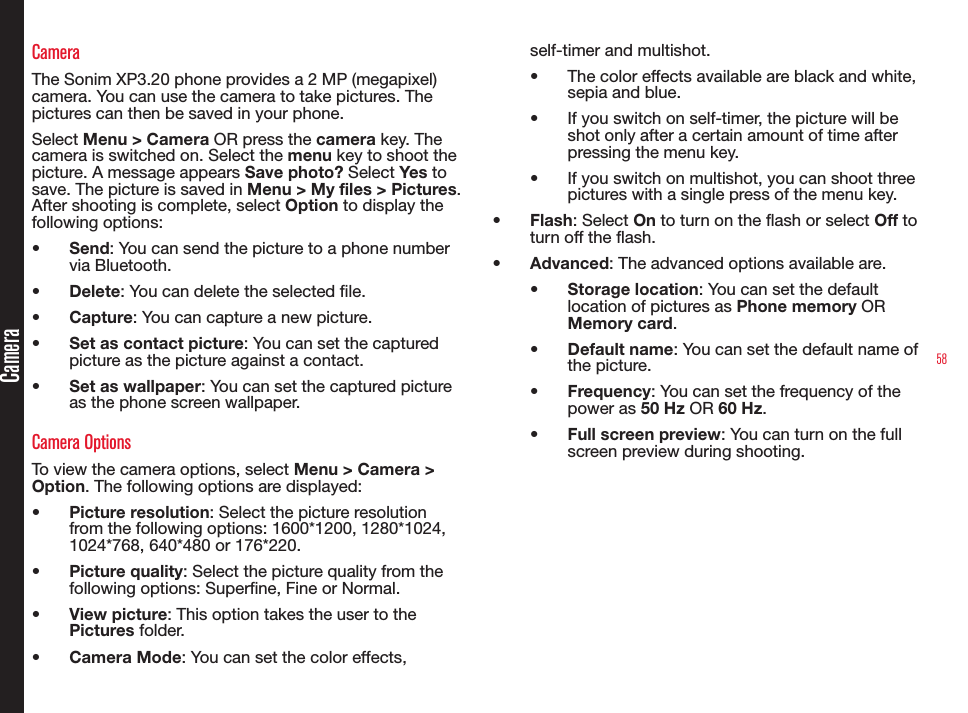 58CameraCameraThe Sonim XP3.20 phone provides a 2 MP (megapixel) camera. You can use the camera to take pictures. The pictures can then be saved in your phone.Select Menu &gt; Camera OR press the camera key. The camera is switched on. Select the menu key to shoot the picture. A message appears Save photo? Select Yes to save. The picture is saved in Menu &gt; My files &gt; Pictures. After shooting is complete, select Option to display the following options:• Send: You can send the picture to a phone number via Bluetooth.• Delete: You can delete the selected le.• Capture: You can capture a new picture.• Set as contact picture: You can set the captured picture as the picture against a contact.• Set as wallpaper: You can set the captured picture as the phone screen wallpaper.Camera OptionsTo view the camera options, select Menu &gt; Camera &gt; Option. The following options are displayed:• Picture resolution: Select the picture resolution from the following options: 1600*1200, 1280*1024, 1024*768, 640*480 or 176*220.• Picture quality: Select the picture quality from the following options: Superne, Fine or Normal.• View picture: This option takes the user to the Pictures folder.• Camera Mode: You can set the color effects, self-timer and multishot.• The color effects available are black and white, sepia and blue.• If you switch on self-timer, the picture will be shot only after a certain amount of time after pressing the menu key.• If you switch on multishot, you can shoot three pictures with a single press of the menu key.• Flash: Select On to turn on the flash or select Off to turn off the flash.• Advanced: The advanced options available are. • Storage location: You can set the default location of pictures as Phone memory OR Memory card.• Default name: You can set the default name of the picture.• Frequency: You can set the frequency of the power as 50 Hz OR 60 Hz.• Full screen preview: You can turn on the full screen preview during shooting.