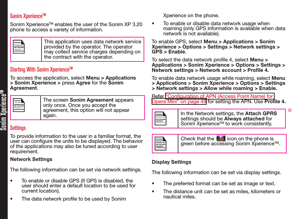 60Sonim XperienceTMSonim XperienceTMSonim XperienceTM enables the user of the Sonim XP 3.20 phone to access a variety of information.This application uses data network service provided by the operator. The operator may collect service charges depending on the contract with the operator.Starting With Sonim XperienceTMTo access the application, select Menu &gt; Applications &gt; Sonim Xperience &gt; press Agree for the Sonim Agreement.The screen Sonim Agreement appears only once. Once you accept the agreement, this option will not appear again.SettingsTo provide information to the user in a familiar format, the user can congure the units to be displayed. The behavior of the applications may also be tuned according to user requirement.Network SettingsThe following information can be set via network settings.• To enable or disable GPS (if GPS is disabled, the user should enter a default location to be used for current location).• The data network prole to be used by Sonim Xperience on the phone.• To enable or disable data network usage when roaming (only GPS information is available when data network is not available).To enable GPS, select Menu &gt; Applications &gt; Sonim Xperience &gt; Options &gt; Settings &gt; Network settings &gt; GPS &gt; Enable.To select the data network prole 4, select Menu &gt; Applications &gt; Sonim Xperience &gt; Options &gt; Settings &gt; Network settings &gt; Network account &gt; Profile 4.To enable data network usage while roaming, select Menu &gt; Applications &gt; Sonim Xperience &gt; Options &gt; Settings &gt; Network settings &gt; Allow while roaming &gt; Enable.Refer “Configuration of APN (Access Point Name) for Opera Mini” on page 49 for setting the APN. Use Profile 4.In the Network settings, the Attach GPRS settings should be Always attached for Sonim XperienceTM to work consistently.Check that the         icon on the phone is green before accessing Sonim XperienceTM.Display SettingsThe following information can be set via display settings.• The preferred format can be set as image or text.• The distance unit can be set as miles, kilometers or nautical miles.