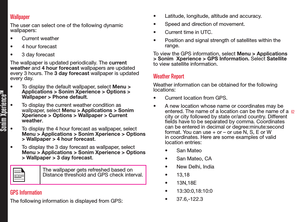 62Sonim XperienceTMWallpaperThe user can select one of the following dynamic wallpapers:• Current weather• 4 hour forecast• 3 day forecastThe wallpaper is updated periodically. The current weather and 4 hour forecast wallpapers are updated every 3 hours. The 3 day forecast wallpaper is updated every day.• To display the default wallpaper, select Menu &gt; Applications &gt; Sonim Xperience &gt; Options &gt; Wallpaper &gt; Phone default.• To display the current weather condition as wallpaper, select Menu &gt; Applications &gt; Sonim Xperience &gt; Options &gt; Wallpaper &gt; Current weather.• To display the 4 hour forecast as wallpaper, select Menu &gt; Applications &gt; Sonim Xperience &gt; Options &gt; Wallpaper &gt; 4 hour forecast.• To display the 3 day forecast as wallpaper, select Menu &gt; Applications &gt; Sonim Xperience &gt; Options &gt; Wallpaper &gt; 3 day forecast.The wallpaper gets refreshed based on Distance threshold and GPS check interval.GPS InformationThe following information is displayed from GPS:• Latitude, longitude, altitude and accuracy.• Speed and direction of movement.• Current time in UTC.• Position and signal strength of satellites within the range.To view the GPS information, select Menu &gt; Applications &gt; Sonim  Xperience &gt; GPS Information. Select Satellite to view satellite information.Weather ReportWeather information can be obtained for the following locations:• Current location from GPS.• A new location whose name or coordinates may be entered. The name of a location can be the name of a city or city followed by state or/and country. Different elds have to be separated by comma. Coordinates can be entered in decimal or degree:minute:second format. You can use + or – or use N, S, E or W in coordinates. Here are some examples of valid location entries:• San Mateo• San Mateo, CA• New Delhi, India• 13,18• 13N,18E• 13:30:0,18:10:0• 37.6,-122.3