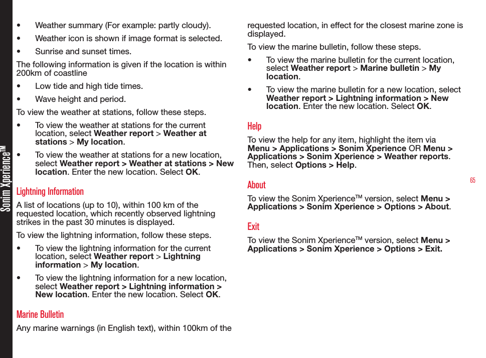 65Sonim XperienceTM• Weather summary (For example: partly cloudy).• Weather icon is shown if image format is selected.• Sunrise and sunset times.The following information is given if the location is within 200km of coastline• Low tide and high tide times.• Wave height and period.To view the weather at stations, follow these steps.• To view the weather at stations for the current location, select Weather report &gt; Weather at stations &gt; My location.• To view the weather at stations for a new location, select Weather report &gt; Weather at stations &gt; New location. Enter the new location. Select OK.Lightning InformationA list of locations (up to 10), within 100 km of the requested location, which recently observed lightning strikes in the past 30 minutes is displayed.To view the lightning information, follow these steps.• To view the lightning information for the current location, select Weather report &gt; Lightning information &gt; My location.• To view the lightning information for a new location, select Weather report &gt; Lightning information &gt; New location. Enter the new location. Select OK.Marine BulletinAny marine warnings (in English text), within 100km of the requested location, in effect for the closest marine zone is displayed.To view the marine bulletin, follow these steps.• To view the marine bulletin for the current location, select Weather report &gt; Marine bulletin &gt; My location.• To view the marine bulletin for a new location, select Weather report &gt; Lightning information &gt; New location. Enter the new location. Select OK.HelpTo view the help for any item, highlight the item via Menu &gt; Applications &gt; Sonim Xperience OR Menu &gt; Applications &gt; Sonim Xperience &gt; Weather reports. Then, select Options &gt; Help.AboutTo view the Sonim XperienceTM version, select Menu &gt; Applications &gt; Sonim Xperience &gt; Options &gt; About.ExitTo view the Sonim XperienceTM version, select Menu &gt; Applications &gt; Sonim Xperience &gt; Options &gt; Exit.