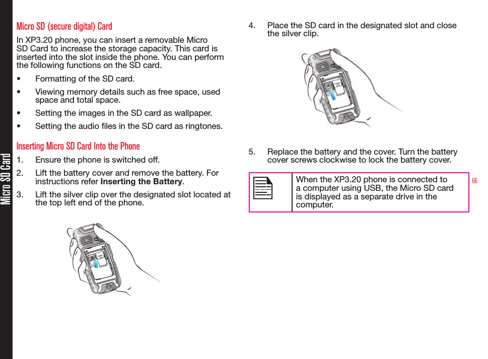 66Micro SD CardMicro SD (secure digital) CardIn XP3.20 phone, you can insert a removable Micro SD Card to increase the storage capacity. This card is inserted into the slot inside the phone. You can perform the following functions on the SD card.• Formatting of the SD card.• Viewing memory details such as free space, used  space and total space.• Setting the images in the SD card as wallpaper.• Setting the audio les in the SD card as ringtones.Inserting Micro SD Card Into the Phone1.  Ensure the phone is switched off.2.  Lift the battery cover and remove the battery. For instructions refer Inserting the Battery.3.  Lift the silver clip over the designated slot located at the top left end of the phone.4.  Place the SD card in the designated slot and close the silver clip.5.  Replace the battery and the cover. Turn the battery cover screws clockwise to lock the battery cover.When the XP3.20 phone is connected to a computer using USB, the Micro SD card is displayed as a separate drive in the computer.