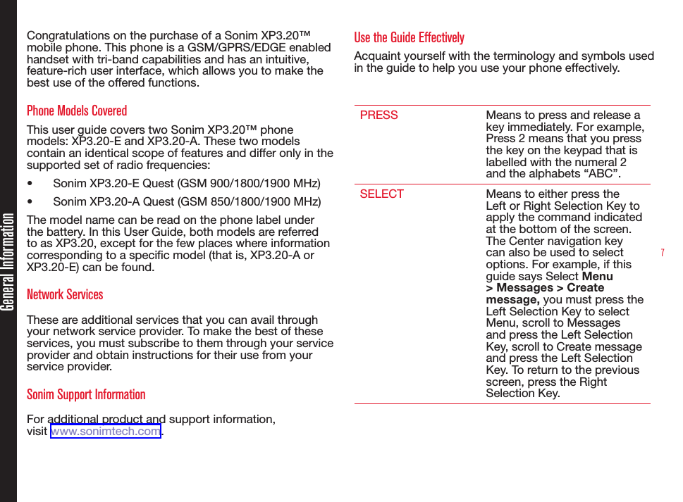 7Congratulations on the purchase of a Sonim XP3.20™ mobile phone. This phone is a GSM/GPRS/EDGE enabled handset with tri-band capabilities and has an intuitive, feature-rich user interface, which allows you to make the best use of the offered functions.Phone Models CoveredThis user guide covers two Sonim XP3.20™ phone models: XP3.20-E and XP3.20-A. These two models contain an identical scope of features and differ only in the supported set of radio frequencies: • Sonim XP3.20-E Quest (GSM 900/1800/1900 MHz)• Sonim XP3.20-A Quest (GSM 850/1800/1900 MHz)The model name can be read on the phone label under the battery. In this User Guide, both models are referred to as XP3.20, except for the few places where information corresponding to a specific model (that is, XP3.20-A or XP3.20-E) can be found.Network Services These are additional services that you can avail through your network service provider. To make the best of these services, you must subscribe to them through your service provider and obtain instructions for their use from your service provider. Sonim Support Information For additional product and support information,  visit www.sonimtech.com.Use the Guide EffectivelyAcquaint yourself with the terminology and symbols used in the guide to help you use your phone effectively.PRESS Means to press and release a key immediately. For example, Press 2 means that you press the key on the keypad that is labelled with the numeral 2 and the alphabets “ABC”.SELECT Means to either press the Left or Right Selection Key to apply the command indicated at the bottom of the screen. The Center navigation key can also be used to select options. For example, if this guide says Select Menu &gt; Messages &gt; Create message, you must press the Left Selection Key to select Menu, scroll to Messages and press the Left Selection Key, scroll to Create message and press the Left Selection Key. To return to the previous screen, press the Right Selection Key.General Information
