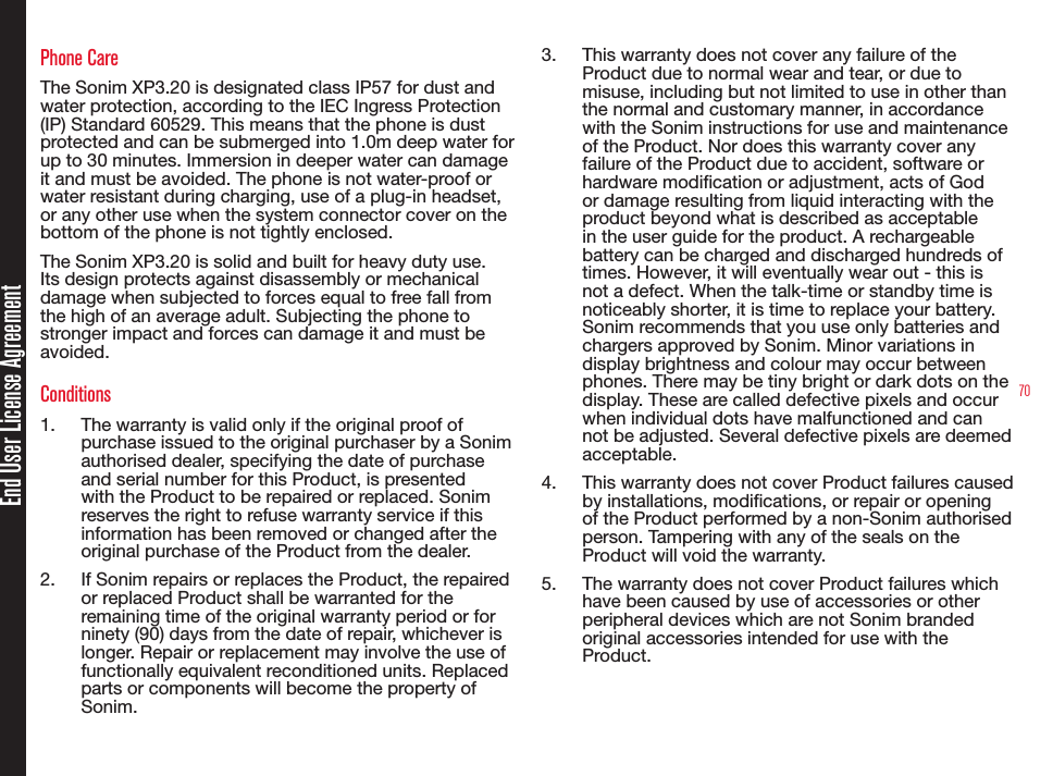 70Phone CareThe Sonim XP3.20 is designated class IP57 for dust and water protection, according to the IEC Ingress Protection (IP) Standard 60529. This means that the phone is dust protected and can be submerged into 1.0m deep water for up to 30 minutes. Immersion in deeper water can damage it and must be avoided. The phone is not water-proof or water resistant during charging, use of a plug-in headset, or any other use when the system connector cover on the bottom of the phone is not tightly enclosed.The Sonim XP3.20 is solid and built for heavy duty use. Its design protects against disassembly or mechanical damage when subjected to forces equal to free fall from the high of an average adult. Subjecting the phone to stronger impact and forces can damage it and must be avoided.Conditions1.  The warranty is valid only if the original proof of purchase issued to the original purchaser by a Sonim authorised dealer, specifying the date of purchase and serial number for this Product, is presented with the Product to be repaired or replaced. Sonim reserves the right to refuse warranty service if this information has been removed or changed after the original purchase of the Product from the dealer.2.  If Sonim repairs or replaces the Product, the repaired or replaced Product shall be warranted for the remaining time of the original warranty period or for ninety (90) days from the date of repair, whichever is longer. Repair or replacement may involve the use of functionally equivalent reconditioned units. Replaced parts or components will become the property of Sonim.3.  This warranty does not cover any failure of the Product due to normal wear and tear, or due to misuse, including but not limited to use in other than the normal and customary manner, in accordance with the Sonim instructions for use and maintenance of the Product. Nor does this warranty cover any failure of the Product due to accident, software or hardware modication or adjustment, acts of God or damage resulting from liquid interacting with the product beyond what is described as acceptable in the user guide for the product. A rechargeable battery can be charged and discharged hundreds of times. However, it will eventually wear out - this is not a defect. When the talk-time or standby time is noticeably shorter, it is time to replace your battery. Sonim recommends that you use only batteries and chargers approved by Sonim. Minor variations in display brightness and colour may occur between phones. There may be tiny bright or dark dots on the display. These are called defective pixels and occur when individual dots have malfunctioned and can not be adjusted. Several defective pixels are deemed acceptable.4.  This warranty does not cover Product failures caused by installations, modications, or repair or opening of the Product performed by a non-Sonim authorised person. Tampering with any of the seals on the Product will void the warranty.5.  The warranty does not cover Product failures which have been caused by use of accessories or other peripheral devices which are not Sonim branded original accessories intended for use with the Product.End User License Agreement