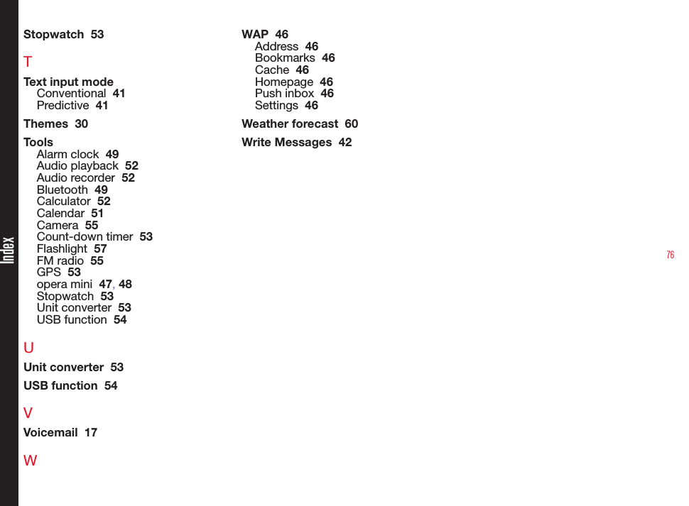 76IndexStopwatch  53TText input modeConventional  41Predictive  41Themes  30ToolsAlarm clock  49Audio playback  52Audio recorder  52Bluetooth  49Calculator  52Calendar  51Camera  55Count-down timer  53Flashlight  57FM radio  55GPS  53opera mini  47, 48Stopwatch  53Unit converter  53USB function  54UUnit converter  53USB function  54VVoicemail  17WWAP  46Address  46Bookmarks  46Cache  46Homepage  46Push inbox  46Settings  46Weather forecast  60Write Messages  42