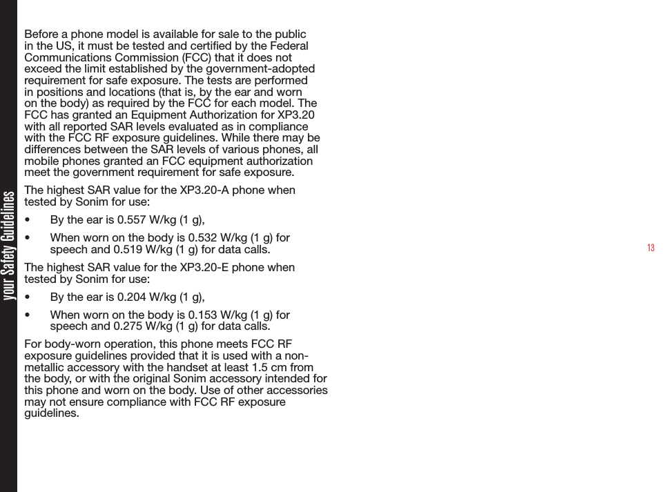 13your Safety GuidelinesBefore a phone model is available for sale to the public in the US, it must be tested and certied by the Federal Communications Commission (FCC) that it does not exceed the limit established by the government-adopted requirement for safe exposure. The tests are performed in positions and locations (that is, by the ear and worn on the body) as required by the FCC for each model. The FCC has granted an Equipment Authorization for XP3.20 with all reported SAR levels evaluated as in compliance with the FCC RF exposure guidelines. While there may be differences between the SAR levels of various phones, all mobile phones granted an FCC equipment authorization meet the government requirement for safe exposure.The highest SAR value for the XP3.20-A phone when tested by Sonim for use:• By the ear is 0.557 W/kg (1 g), • When worn on the body is 0.532 W/kg (1 g) for speech and 0.519 W/kg (1 g) for data calls.The highest SAR value for the XP3.20-E phone when tested by Sonim for use:• By the ear is 0.204 W/kg (1 g), • When worn on the body is 0.153 W/kg (1 g) for speech and 0.275 W/kg (1 g) for data calls.For body-worn operation, this phone meets FCC RF exposure guidelines provided that it is used with a non-metallic accessory with the handset at least 1.5 cm from the body, or with the original Sonim accessory intended for this phone and worn on the body. Use of other accessories may not ensure compliance with FCC RF exposure guidelines.
