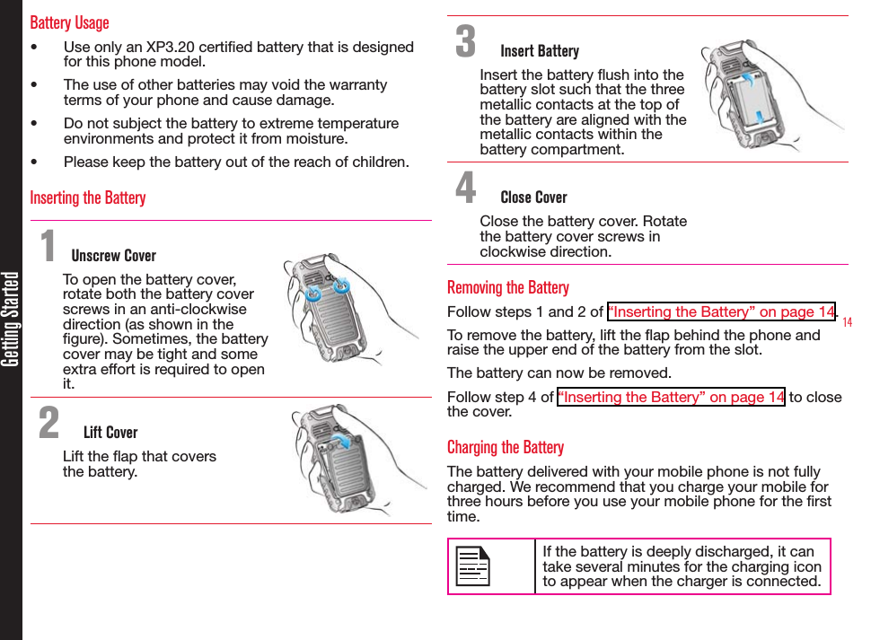 14Getting StartedBattery Usage• Use only an XP3.20 certied battery that is designed for this phone model.• The use of other batteries may void the warranty terms of your phone and cause damage.• Do not subject the battery to extreme temperature environments and protect it from moisture.• Please keep the battery out of the reach of children.Inserting the Battery1 Unscrew CoverTo open the battery cover, rotate both the battery cover screws in an anti-clockwise direction (as shown in the gure). Sometimes, the battery cover may be tight and some extra effort is required to open it.2  Lift CoverLift the ap that covers  the battery.3  Insert BatteryInsert the battery ush into the battery slot such that the three metallic contacts at the top of the battery are aligned with the metallic contacts within the battery compartment.4  Close CoverClose the battery cover. Rotate the battery cover screws in clockwise direction.Removing the BatteryFollow steps 1 and 2 of “Inserting the Battery” on page 14.To remove the battery, lift the ap behind the phone and raise the upper end of the battery from the slot.The battery can now be removed.Follow step 4 of “Inserting the Battery” on page 14 to close the cover.Charging the BatteryThe battery delivered with your mobile phone is not fully charged. We recommend that you charge your mobile for three hours before you use your mobile phone for the rst time.If the battery is deeply discharged, it can take several minutes for the charging icon to appear when the charger is connected.