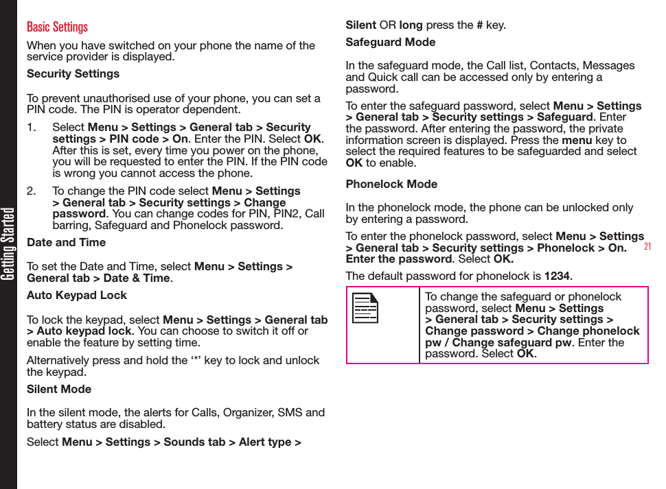 21Getting StartedBasic SettingsWhen you have switched on your phone the name of the service provider is displayed.Security SettingsTo prevent unauthorised use of your phone, you can set a PIN code. The PIN is operator dependent.1.  Select Menu &gt; Settings &gt; General tab &gt; Security settings &gt; PIN code &gt; On. Enter the PIN. Select OK. After this is set, every time you power on the phone, you will be requested to enter the PIN. If the PIN code is wrong you cannot access the phone.2.  To change the PIN code select Menu &gt; Settings &gt; General tab &gt; Security settings &gt; Change password. You can change codes for PIN, PIN2, Call barring, Safeguard and Phonelock password.Date and TimeTo set the Date and Time, select Menu &gt; Settings &gt; General tab &gt; Date &amp; Time.Auto Keypad LockTo lock the keypad, select Menu &gt; Settings &gt; General tab &gt; Auto keypad lock. You can choose to switch it off or enable the feature by setting time.Alternatively press and hold the ‘*’ key to lock and unlock the keypad.Silent ModeIn the silent mode, the alerts for Calls, Organizer, SMS andbattery status are disabled.Select Menu &gt; Settings &gt; Sounds tab &gt; Alert type &gt; Silent OR long press the # key.Safeguard ModeIn the safeguard mode, the Call list, Contacts, Messages and Quick call can be accessed only by entering a password.To enter the safeguard password, select Menu &gt; Settings &gt; General tab &gt; Security settings &gt; Safeguard. Enter the password. After entering the password, the private information screen is displayed. Press the menu key to select the required features to be safeguarded and select OK to enable.Phonelock ModeIn the phonelock mode, the phone can be unlocked only by entering a password.To enter the phonelock password, select Menu &gt; Settings &gt; General tab &gt; Security settings &gt; Phonelock &gt; On. Enter the password. Select OK.The default password for phonelock is 1234.To change the safeguard or phonelock password, select Menu &gt; Settings &gt; General tab &gt; Security settings &gt; Change password &gt; Change phonelock pw / Change safeguard pw. Enter the password. Select OK.