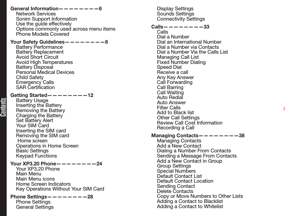 3ContentsGeneral Information————————6Network Services Sonim Support Information Use the guide effectivelyOptions commonly used across menu itemsPhone Models CoveredYour Safety Guidelines————————8Battery PerformanceBattery ReplacementAvoid Short CircuitAvoid High TemperaturesBattery DisposalPersonal Medical DevicesChild SafetyEmergency CallsSAR CerticationGetting Started————————12Battery UsageInserting the BatteryRemoving the BatteryCharging the BatterySet Battery AlertYour SIM CardInserting the SIM card Removing the SIM card Home screenOperations in Home ScreenBasic SettingsKeypad FunctionsYour XP3.20 Phone————————24Your XP3.20 PhoneMain MenuMain Menu iconsHome Screen IndicatorsKey Operations Without Your SIM CardPhone Settings————————28Phone SettingsGeneral SettingsDisplay SettingsSounds SettingsConnectivity SettingsCalls————————33CallsDial a NumberDial an International NumberDial a Number via ContactsDial a Number Via the Calls List Managing Call ListFixed Number DialingSpeed DialReceive a callAny Key AnswerCall ForwardingCall BarringCall WaitingAuto RedialAuto AnswerFilter CallsAdd to Black listOther Call SettingsReview Call Cost InformationRecording a CallManaging Contacts————————38Managing ContactsAdd a New ContactDialing a Number From ContactsSending a Message From ContactsAdd a New Contact in GroupGroup SettingsSpecial NumbersDefault Contact ListDefault Contact LocationSending ContactDelete ContactsCopy or Move Numbers to Other ListsAdding a Contact to BlacklistAdding a Contact to Whitelist