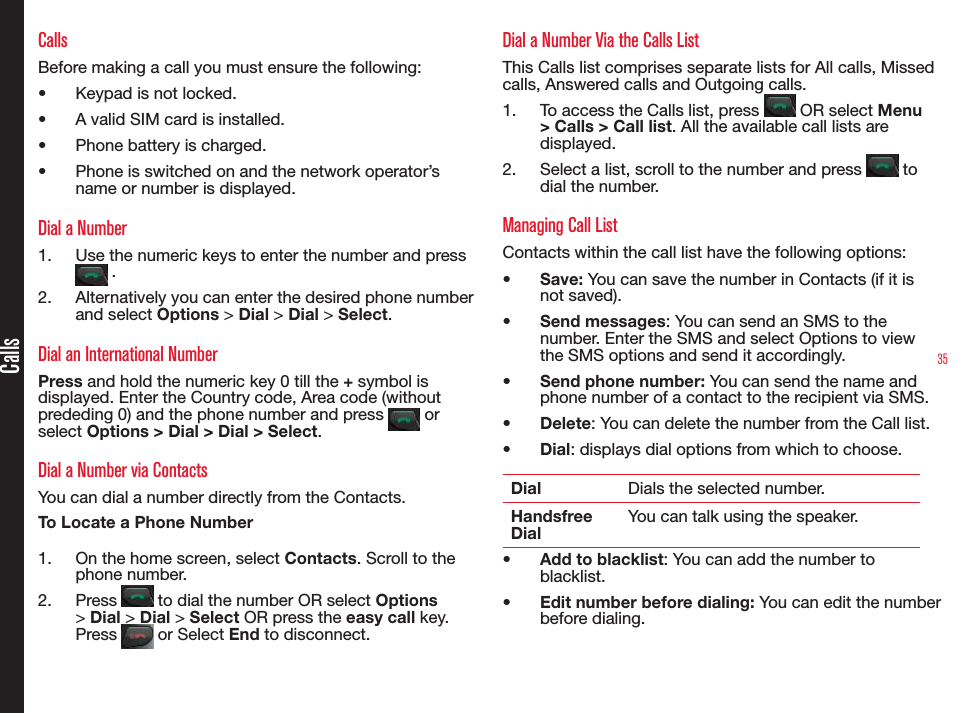 35CallsCallsBefore making a call you must ensure the following:• Keypad is not locked.• A valid SIM card is installed.• Phone battery is charged.• Phone is switched on and the network operator’s name or number is displayed.Dial a Number1.  Use the numeric keys to enter the number and press  .2.  Alternatively you can enter the desired phone number and select Options &gt; Dial &gt; Dial &gt; Select. Dial an International NumberPress and hold the numeric key 0 till the + symbol is displayed. Enter the Country code, Area code (without prededing 0) and the phone number and press   or select Options &gt; Dial &gt; Dial &gt; Select.Dial a Number via ContactsYou can dial a number directly from the Contacts.To Locate a Phone Number1.  On the home screen, select Contacts. Scroll to the phone number.2.  Press   to dial the number OR select Options &gt; Dial &gt; Dial &gt; Select OR press the easy call key. Press   or Select End to disconnect.Dial a Number Via the Calls List This Calls list comprises separate lists for All calls, Missed calls, Answered calls and Outgoing calls.1.  To access the Calls list, press   OR select Menu &gt; Calls &gt; Call list. All the available call lists are displayed.2.  Select a list, scroll to the number and press   to dial the number.Managing Call ListContacts within the call list have the following options:• Save: You can save the number in Contacts (if it is not saved).• Send messages: You can send an SMS to the number. Enter the SMS and select Options to view the SMS options and send it accordingly.• Send phone number: You can send the name and phone number of a contact to the recipient via SMS.• Delete: You can delete the number from the Call list.• Dial: displays dial options from which to choose.Dial Dials the selected number.Handsfree DialYou can talk using the speaker.• Add to blacklist: You can add the number to blacklist.• Edit number before dialing: You can edit the number before dialing.