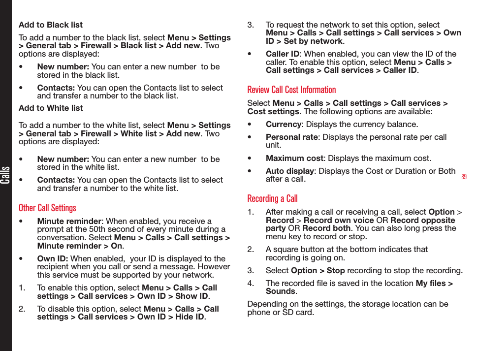 39CallsAdd to Black listTo add a number to the black list, select Menu &gt; Settings &gt; General tab &gt; Firewall &gt; Black list &gt; Add new. Two options are displayed:• New number: You can enter a new number  to be stored in the black list.• Contacts: You can open the Contacts list to select and transfer a number to the black list.Add to White listTo add a number to the white list, select Menu &gt; Settings &gt; General tab &gt; Firewall &gt; White list &gt; Add new. Two options are displayed:• New number: You can enter a new number  to be stored in the white list.• Contacts: You can open the Contacts list to select and transfer a number to the white list.Other Call Settings• Minute reminder: When enabled, you receive a prompt at the 50th second of every minute during a conversation. Select Menu &gt; Calls &gt; Call settings &gt; Minute reminder &gt; On.• Own ID: When enabled,  your ID is displayed to the recipient when you call or send a message. However  this service must be supported by your network.1.  To enable this option, select Menu &gt; Calls &gt; Call settings &gt; Call services &gt; Own ID &gt; Show ID.2.  To disable this option, select Menu &gt; Calls &gt; Call settings &gt; Call services &gt; Own ID &gt; Hide ID.3.  To request the network to set this option, select Menu &gt; Calls &gt; Call settings &gt; Call services &gt; Own ID &gt; Set by network.• Caller ID: When enabled, you can view the ID of the caller. To enable this option, select Menu &gt; Calls &gt; Call settings &gt; Call services &gt; Caller ID.Review Call Cost InformationSelect Menu &gt; Calls &gt; Call settings &gt; Call services &gt; Cost settings. The following options are available:• Currency: Displays the currency balance.• Personal rate: Displays the personal rate per call unit.• Maximum cost: Displays the maximum cost.• Auto display: Displays the Cost or Duration or Both after a call.Recording a Call1.  After making a call or receiving a call, select Option &gt; Record &gt; Record own voice OR Record opposite party OR Record both. You can also long press the menu key to record or stop.2.  A square button at the bottom indicates that recording is going on.3.  Select Option &gt; Stop recording to stop the recording.4.  The recorded le is saved in the location My files &gt; Sounds.Depending on the settings, the storage location can be phone or SD card.