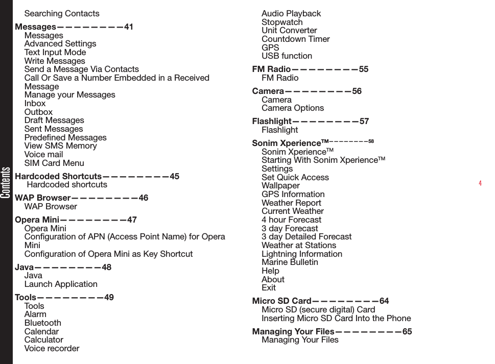 4ContentsSearching ContactsMessages————————41MessagesAdvanced SettingsText Input ModeWrite MessagesSend a Message Via ContactsCall Or Save a Number Embedded in a Received MessageManage your MessagesInboxOutboxDraft MessagesSent MessagesPredened MessagesView SMS MemoryVoice mailSIM Card MenuHardcoded Shortcuts————————45 Hardcoded shortcutsWAP Browser————————46WAP BrowserOpera Mini————————47Opera MiniConguration of APN (Access Point Name) for Opera MiniConguration of Opera Mini as Key ShortcutJava————————48JavaLaunch ApplicationTools————————49ToolsAlarmBluetoothCalendarCalculatorVoice recorderAudio PlaybackStopwatchUnit ConverterCountdown TimerGPSUSB functionFM Radio————————55FM RadioCamera————————56CameraCamera OptionsFlashlight————————57FlashlightSonim XperienceTM————————58Sonim XperienceTMStarting With Sonim XperienceTMSettingsSet Quick AccessWallpaperGPS InformationWeather ReportCurrent Weather4 hour Forecast3 day Forecast3 day Detailed ForecastWeather at StationsLightning InformationMarine BulletinHelpAboutExitMicro SD Card————————64Micro SD (secure digital) CardInserting Micro SD Card Into the PhoneManaging Your Files————————65Managing Your Files