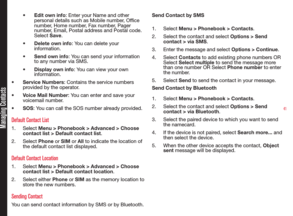 41Managing Contacts• Edit own info: Enter your Name and other personal details such as Mobile number, Ofce number, Home number, Fax number, Pager number, Email, Postal address and Postal code. Select Save.• Delete own info: You can delete your information.• Send own info: You can send your information to any number via SMS.• Display own info: You can view your own information.• Service Numbers: Contains the service numbers provided by the operator.• Voice Mail Number: You can enter and save your voicemail number.• SOS: You can call the SOS number already provided.Default Contact List1.  Select Menu &gt; Phonebook &gt; Advanced &gt; Choose contact list &gt; Default contact list.2.  Select Phone or SIM or All to indicate the location of the default contact list displayed.Default Contact Location1.  Select Menu &gt; Phonebook &gt; Advanced &gt; Choose contact list &gt; Default contact location.2.  Select either Phone or SIM as the memory location to store the new numbers.Sending ContactYou can send contact information by SMS or by Bluetooth.Send Contact by SMS1.  Select Menu &gt; Phonebook &gt; Contacts.2.  Select the contact and select Options &gt; Send contact &gt; via SMS.3.  Enter the message and select Options &gt; Continue.4.  Select Contacts to add existing phone numbers OR Select Select multiple to send the message more than one number OR Select Phone number to enter the number.5.  Select Send to send the contact in your message.Send Contact by Bluetooth1.  Select Menu &gt; Phonebook &gt; Contacts.2.  Select the contact and select Options &gt; Send contact &gt; via Bluetooth.3.  Select the paired device to which you want to send the namecard.4.  If the device is not paired, select Search more... and then select the device.5.  When the other device accepts the contact, Object sent message will be displayed.