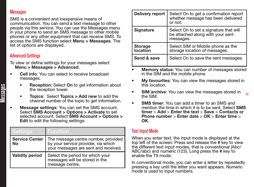 43MessagesMessagesSMS is a convenient and inexpensive means of communication. You can send a text message to other people via this service. You can use the Messages menu in your phone to send an SMS message to other mobile phones or any other equipment that can receive SMS. To access the SMS function select Menu &gt; Messages. The list of options are displayed.Advanced SettingsTo view or dene settings for your messages selectMenu &gt; Messages &gt; Advanced.• Cell info: You can select to receive broadcast messages.• Reception: Select On to get information about the reception tower.• Topics:  Select Topics &gt; Add new to add the channel number of the topic to get information.• Message settings: You can set the SMS account. Select SMS Account &gt; Options &gt; Activate to set selected account. Select SMS Account &gt; Options &gt; Edit to edit the following settings:Settings FunctionService Center NoThe message centre number, provided by your service provider, via which your messages are sent and received.Validity period Select the period for which your messages will be stored in the message centre.Delivery report Select On to get a conrmation report whether message has been delivered or not.Signature Select On to set a signature that will be attached along with your sent messages.Storage locationSelect SIM or Mobile phone as the storage location of messages.Send &amp; save Select On to save the sent messages.• Memory status: You can number of messages stored in the SIM and the mobile phone.• My favourites: You can view the messages stored in this location.• SIM archive: You can view the messages stored in the SIM.• SMS timer: You can add a timer to an SMS and mention the time in which it is to be sent. Select SMS timer &gt; Add &gt; Enter the text &gt; Save &gt; Contacts or Phone number &gt; Enter date &gt; OK &gt; Enter time &gt; OK.Text Input ModeWhen you enter text, the input mode is displayed at the top left of the screen. Press and release the # key to view the different text input modes, that is conventional (Abc/ABC/abc) and numeric (123). Long press the # key to enable the T9 mode.In conventional mode, you can enter a letter by repeatedly pressing a key until the letter you want appears. Numeric mode is used to input numbers.