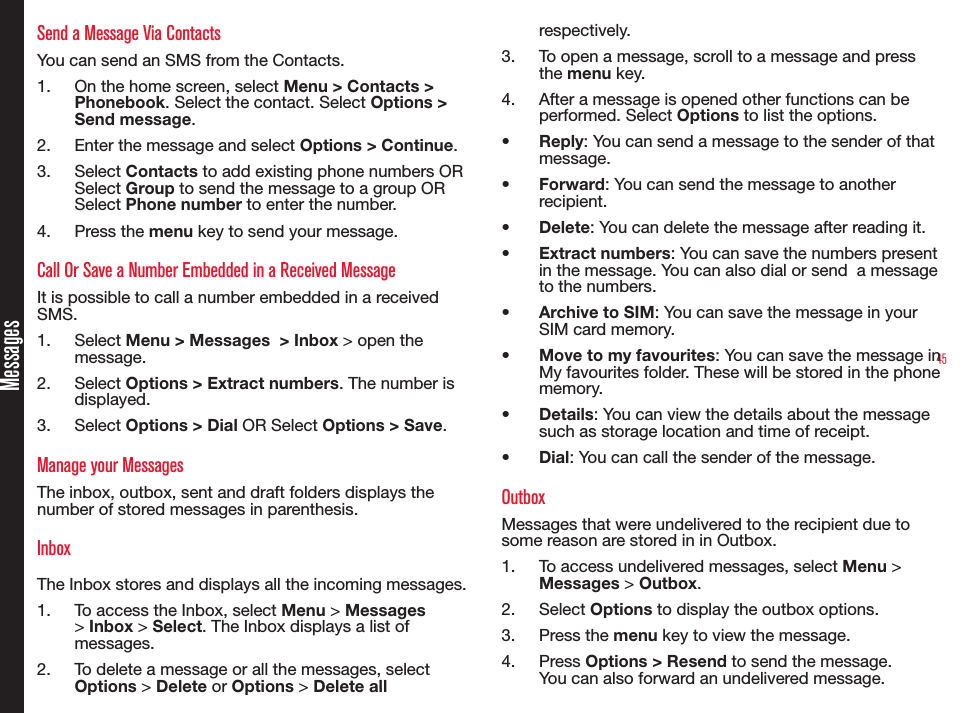 45MessagesSend a Message Via ContactsYou can send an SMS from the Contacts.1.  On the home screen, select Menu &gt; Contacts &gt; Phonebook. Select the contact. Select Options &gt; Send message.2.  Enter the message and select Options &gt; Continue.3.  Select Contacts to add existing phone numbers OR Select Group to send the message to a group OR Select Phone number to enter the number.4.  Press the menu key to send your message.Call Or Save a Number Embedded in a Received MessageIt is possible to call a number embedded in a received SMS.1.  Select Menu &gt; Messages  &gt; Inbox &gt; open the message.2.  Select Options &gt; Extract numbers. The number is displayed.3.  Select Options &gt; Dial OR Select Options &gt; Save.Manage your MessagesThe inbox, outbox, sent and draft folders displays the number of stored messages in parenthesis.InboxThe Inbox stores and displays all the incoming messages.1.  To access the Inbox, select Menu &gt; Messages &gt; Inbox &gt; Select. The Inbox displays a list of messages.2.  To delete a message or all the messages, select Options &gt; Delete or Options &gt; Delete all respectively.3.  To open a message, scroll to a message and press the menu key.4.  After a message is opened other functions can be performed. Select Options to list the options.• Reply: You can send a message to the sender of that message.• Forward: You can send the message to another recipient. • Delete: You can delete the message after reading it.• Extract numbers: You can save the numbers present in the message. You can also dial or send  a message to the numbers.• Archive to SIM: You can save the message in your SIM card memory.• Move to my favourites: You can save the message in My favourites folder. These will be stored in the phone memory.• Details: You can view the details about the message such as storage location and time of receipt.• Dial: You can call the sender of the message.OutboxMessages that were undelivered to the recipient due to some reason are stored in in Outbox.1.  To access undelivered messages, select Menu &gt; Messages &gt; Outbox.2.  Select Options to display the outbox options.3.  Press the menu key to view the message. 4.  Press Options &gt; Resend to send the message. You can also forward an undelivered message.