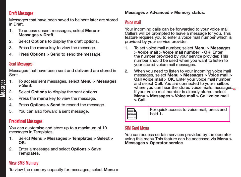 46MessagesDraft MessagesMessages that have been saved to be sent later are stored in Draft.1.  To access unsent messages, select Menu &gt; Messages &gt; Draft.2.  Select Options to display the draft options.3.  Press the menu key to view the message.4.  Press Options &gt; Send to send the message.Sent MessagesMessages that have been sent and delivered are stored in Sent.1.  To access sent messages, select Menu &gt; Messages &gt; Sent.2.  Select Options to display the sent options.3.  Press the menu key to view the message.4.  Press Options &gt; Send to resend the message.5.  You can also forward a sent message.Predefined MessagesYou can customise and store up to a maximum of 10 messages in Templates.1.  Select Menu &gt; Messages &gt; Templates &gt; Select &gt; OK.2.  Enter a message and select Options &gt; Save Templates.View SMS MemoryTo view the memory capacity for messages, select Menu &gt; Messages &gt; Advanced &gt; Memory status.Voice mailYour incoming calls can be forwarded to your voice mail. Callers will be prompted to leave a message for you. This feature requires you to enter a voice mail number which is provided by your service provider.1.  To set voice mail number, select Menu &gt; Messages &gt; Voice mail &gt; Voice mail number &gt; OK. Enter the number provided by your service provider. This number should be used when you want to listen to your stored voice mail messages.2.  When you need to listen to your incoming voice mail messages, select Menu &gt; Messages &gt; Voice mail &gt; Call voice mail &gt; OK. Enter your voice mail number and select Call. You are connected to your mailbox where you can hear the stored voice mails messages. If your voice mail number is already stored, select Menu &gt; Messages &gt; Voice mail &gt; Call voice mail &gt; Call.For quick access to voice mail, press and hold 1.SIM Card MenuYou can access certain services provided by the operator using this menu.This feature can be accessed via Menu &gt; Messages &gt; Operator service.