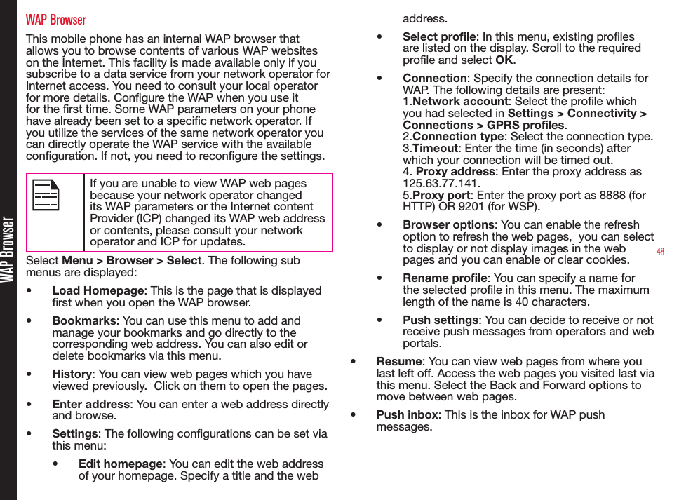 48WAP BrowserWAP BrowserThis mobile phone has an internal WAP browser that allows you to browse contents of various WAP websites on the Internet. This facility is made available only if you subscribe to a data service from your network operator for Internet access. You need to consult your local operator for more details. Congure the WAP when you use it for the rst time. Some WAP parameters on your phone have already been set to a specic network operator. If you utilize the services of the same network operator you can directly operate the WAP service with the available conguration. If not, you need to recongure the settings.If you are unable to view WAP web pages because your network operator changed its WAP parameters or the Internet content Provider (ICP) changed its WAP web address or contents, please consult your network operator and ICP for updates.Select Menu &gt; Browser &gt; Select. The following sub menus are displayed:• Load Homepage: This is the page that is displayed rst when you open the WAP browser.• Bookmarks: You can use this menu to add and manage your bookmarks and go directly to the corresponding web address. You can also edit or delete bookmarks via this menu.• History: You can view web pages which you have viewed previously.  Click on them to open the pages.• Enter address: You can enter a web address directly and browse.• Settings: The following congurations can be set via this menu:• Edit homepage: You can edit the web address of your homepage. Specify a title and the web address.• Select profile: In this menu, existing proles are listed on the display. Scroll to the required prole and select OK.• Connection: Specify the connection details for WAP. The following details are present: 1.Network account: Select the prole which you had selected in Settings &gt; Connectivity &gt; Connections &gt; GPRS profiles.2.Connection type: Select the connection type.3.Timeout: Enter the time (in seconds) after which your connection will be timed out. 4. Proxy address: Enter the proxy address as 125.63.77.141. 5.Proxy port: Enter the proxy port as 8888 (for HTTP) OR 9201 (for WSP).• Browser options: You can enable the refresh option to refresh the web pages,  you can select to display or not display images in the web pages and you can enable or clear cookies.• Rename profile: You can specify a name for the selected prole in this menu. The maximum length of the name is 40 characters.• Push settings: You can decide to receive or not receive push messages from operators and web portals.• Resume: You can view web pages from where you last left off. Access the web pages you visited last via this menu. Select the Back and Forward options to move between web pages.• Push inbox: This is the inbox for WAP push messages.