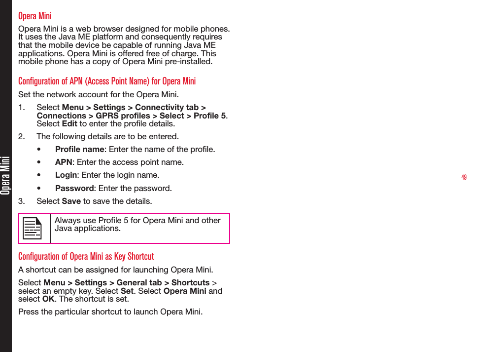 49Opera MiniOpera MiniOpera Mini is a web browser designed for mobile phones. It uses the Java ME platform and consequently requires that the mobile device be capable of running Java ME applications. Opera Mini is offered free of charge. This mobile phone has a copy of Opera Mini pre-installed.Configuration of APN (Access Point Name) for Opera MiniSet the network account for the Opera Mini.1.  Select Menu &gt; Settings &gt; Connectivity tab &gt; Connections &gt; GPRS profiles &gt; Select &gt; Profile 5. Select Edit to enter the prole details.2.  The following details are to be entered.• Profile name: Enter the name of the prole.• APN: Enter the access point name.• Login: Enter the login name. • Password: Enter the password.3.  Select Save to save the details.Always use Prole 5 for Opera Mini and other Java applications.Configuration of Opera Mini as Key ShortcutA shortcut can be assigned for launching Opera Mini.Select Menu &gt; Settings &gt; General tab &gt; Shortcuts &gt; select an empty key. Select Set. Select Opera Mini and select OK. The shortcut is set.Press the particular shortcut to launch Opera Mini.