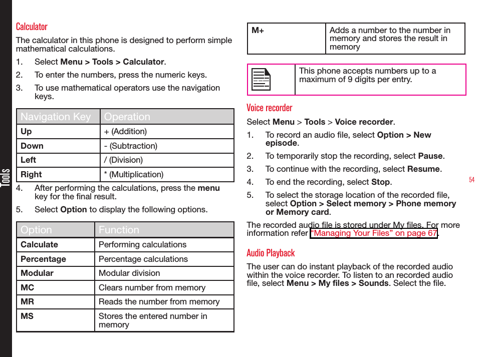 54ToolsCalculatorThe calculator in this phone is designed to perform simple mathematical calculations.1.  Select Menu &gt; Tools &gt; Calculator.2.  To enter the numbers, press the numeric keys.3.  To use mathematical operators use the navigation keys.Navigation Key OperationUp + (Addition)Down - (Subtraction)Left / (Division)Right * (Multiplication)4.  After performing the calculations, press the menu key for the nal result.5.  Select Option to display the following options.Option FunctionCalculate Performing calculationsPercentage Percentage calculationsModular Modular divisionMC Clears number from memoryMR Reads the number from memoryMS Stores the entered number in memoryM+ Adds a number to the number in memory and stores the result in memoryThis phone accepts numbers up to a maximum of 9 digits per entry.Voice recorderSelect Menu &gt; Tools &gt; Voice recorder.1.  To record an audio le, select Option &gt; New episode.2.  To temporarily stop the recording, select Pause.3.  To continue with the recording, select Resume.4.  To end the recording, select Stop.5.  To select the storage location of the recorded le, select Option &gt; Select memory &gt; Phone memory or Memory card.The recorded audio le is stored under My les. For more information refer “Managing Your Files” on page 67.Audio PlaybackThe user can do instant playback of the recorded audio within the voice recorder. To listen to an recorded audio le, select Menu &gt; My files &gt; Sounds. Select the le.