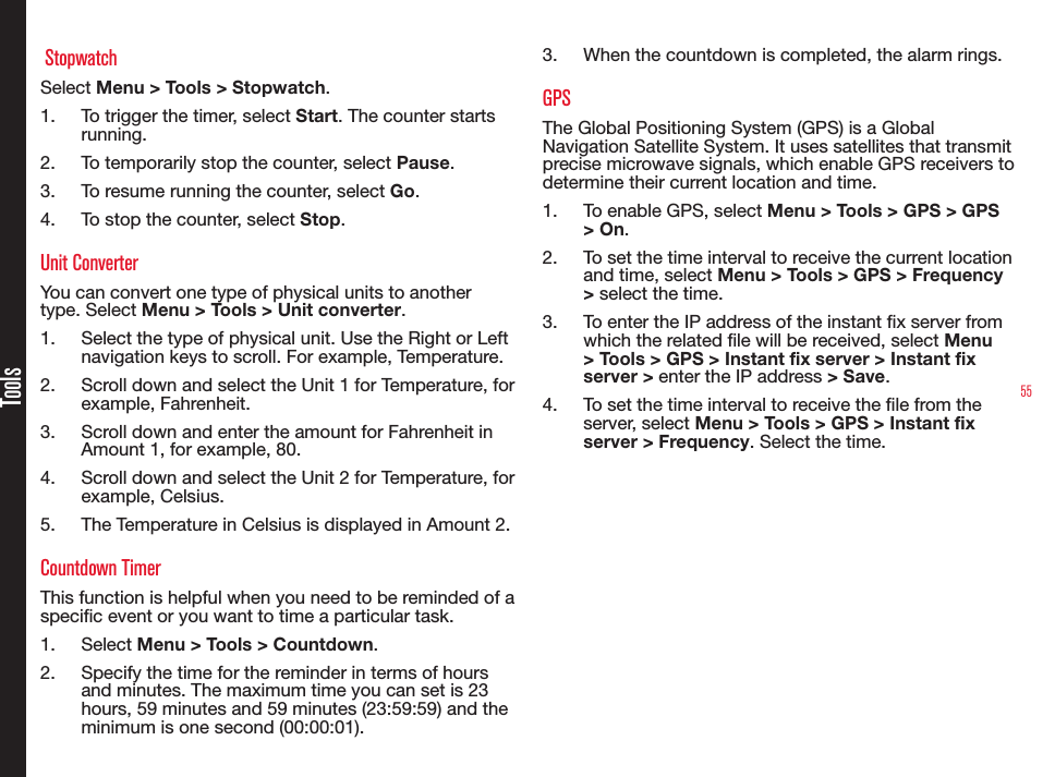 55Tools StopwatchSelect Menu &gt; Tools &gt; Stopwatch.1.  To trigger the timer, select Start. The counter starts running.2.  To temporarily stop the counter, select Pause.3.  To resume running the counter, select Go.4.  To stop the counter, select Stop.Unit ConverterYou can convert one type of physical units to another type. Select Menu &gt; Tools &gt; Unit converter.1.  Select the type of physical unit. Use the Right or Left navigation keys to scroll. For example, Temperature.2.  Scroll down and select the Unit 1 for Temperature, for example, Fahrenheit.3.  Scroll down and enter the amount for Fahrenheit in Amount 1, for example, 80.4.  Scroll down and select the Unit 2 for Temperature, for example, Celsius.5.  The Temperature in Celsius is displayed in Amount 2.Countdown TimerThis function is helpful when you need to be reminded of a specic event or you want to time a particular task.1.  Select Menu &gt; Tools &gt; Countdown.2.  Specify the time for the reminder in terms of hours and minutes. The maximum time you can set is 23 hours, 59 minutes and 59 minutes (23:59:59) and the minimum is one second (00:00:01).3.  When the countdown is completed, the alarm rings.GPSThe Global Positioning System (GPS) is a Global Navigation Satellite System. It uses satellites that transmit precise microwave signals, which enable GPS receivers to determine their current location and time.1.  To enable GPS, select Menu &gt; Tools &gt; GPS &gt; GPS &gt; On.2.  To set the time interval to receive the current location and time, select Menu &gt; Tools &gt; GPS &gt; Frequency &gt; select the time.3.  To enter the IP address of the instant x server from which the related le will be received, select Menu &gt; Tools &gt; GPS &gt; Instant fix server &gt; Instant fix server &gt; enter the IP address &gt; Save.4.  To set the time interval to receive the le from the server, select Menu &gt; Tools &gt; GPS &gt; Instant fix server &gt; Frequency. Select the time.